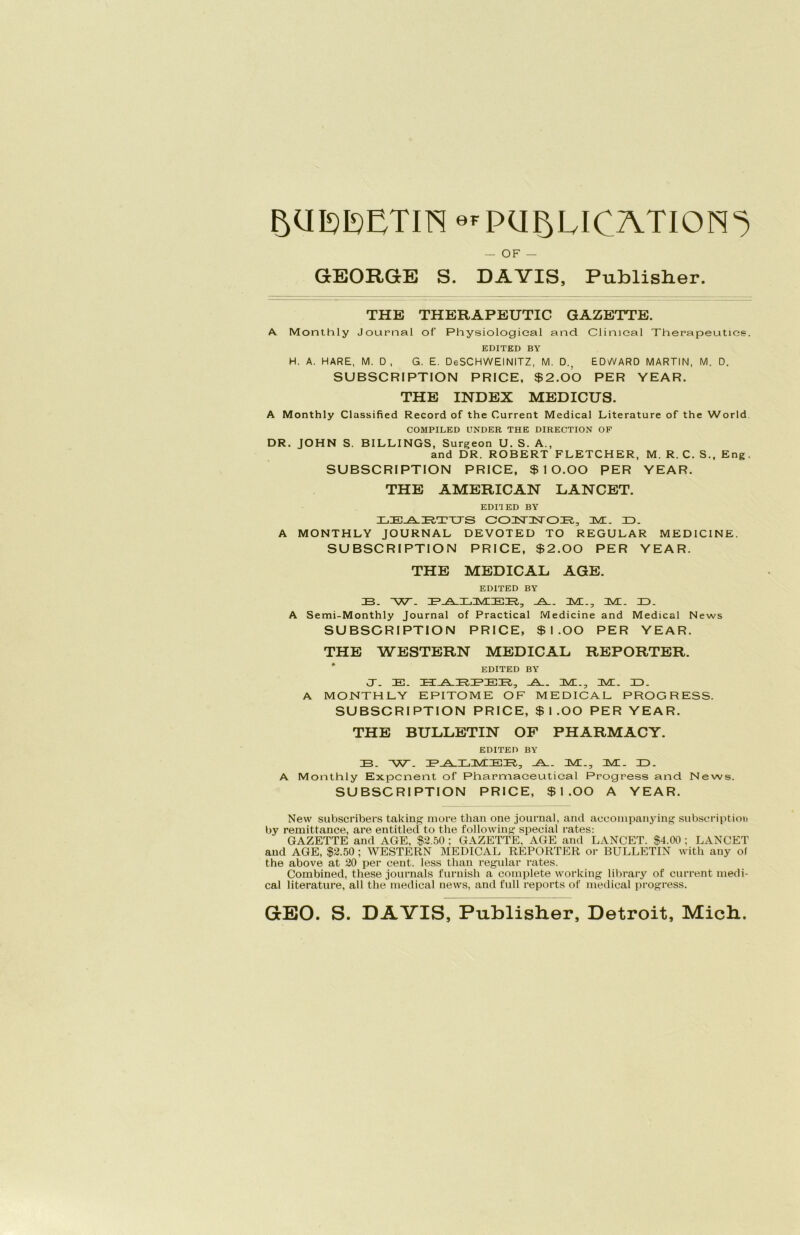 BUTOETm erpu^LJ^ATION^ — OF — GEORGE S. DAVIS, Publisher. THE THERAPEUTIC GAZETTE. A Monthly Journal of Physiologieal and Clinieal Therapeuties. EDITKD BY H. A. HARE, M. 0, G. E. DeSCHWEINITZ, M. D., EDWARD MARTIN, M. D. SUBSCRIPTION PRICE, $2.00 PER YEAR. THE INDEX MEDICUS. A Monthly Classified Record of the Current Medical Literature of the World COMPILED UNDER THE DIRECTION OF DR. JOHN S. BILLINGS, Surgeon U. S. A., and DR. ROBERT FLETCHER, M. R. C. S., Eng. SUBSCRIPTION PRICE, $10.00 PER YEAR. THE AMERICAN LANCET. EDI1ED BY LEARTUS COTSrnSTOT?,-, JVC. ID. A MONTHLY JOURNAL DEVOTED TO REGULAR MEDICINE. SUBSCRIPTION PRICE, $2.00 PER YEAR. THE MEDICAL AGE. EDITED BY ZB. ~W. ZELA-ILAIIEIR,, _A__ AI., AI. ID. A Semi-Monthly Journal of Practical Medicine and Medical News SUBSCRIPTION PRICE, $1.00 PER YEAR. THE WESTERN MEDICAL REPORTER. EDITED BY CT. IE. HARTER, A. AI., M. ID. A MONTHLY EPITOME OF MEDICAL PROGRESS. SUBSCRIPTION PRICE, $1.00 PER YEAR. THE BULLETIN OF PHARMACY. EDITED BY ZB. W. PALMEB, -A_. AI., AI. ID. A Monthly Exponent of Pharmaeeutieal Progress and News. SUBSCRIPTION PRICE, $1.00 A YEAR. New subscribers taking more than one journal, and aceoinpanying subscription by remittance, are entitlecl to the following special rates: GAZETTE and AGE, $2.50 ; GAZETTE, AGE and LANCET. $4.00 ; LANCET and AGE, $2.50 ; WESTERN MEDICAL REPORTER or BULLETIN with auy of the above at 20 per cent. less than regulär rates. Combined, these journals furuish a complete working library of current medi- cal literature, all the medical news, and full reports of medical progress. GBO. S. DAVIS, Publisher, Detroit, Mich..