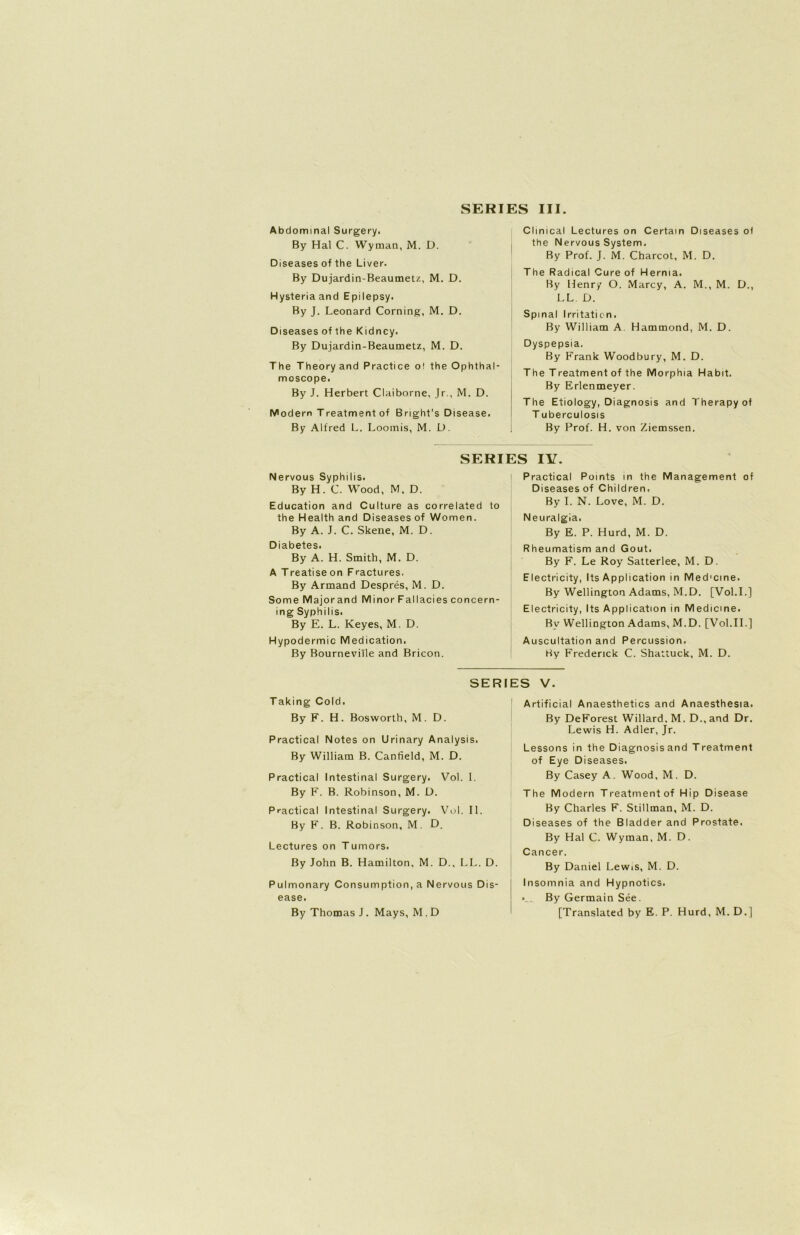 SERIES III. Abdominal Surgery. By Hai C. Wyman, M. D. Diseases of the Liver. By Du jardin-Beaumetz, M. D. Hysteriaand Epilepsy. By J. Leonard Corning, M. D. Diseases of Ihe Kidney. By Dujardin-Beaumetz, M. D. The Theory and Practice ol the Ophthal- moscope. By J. Herbert Claiborne, Jr., M. D. Modern Treatment of Bright’s Disease. By Alfred L. Loomis, M. D. Clinical Lectures on Certain Diseases ol the Nervous System. By Prof. J. M. Charcot, M. D. The Radical Cure of Herma. By Henry O. Marcy, A. M., M. D., LL. D. Spinal Irritation. By William A. Hammond, M. D. Dyspepsia. By Frank Woodbury, M. D. The Treatment of the Morphia Habit. By Erlenmeyer. The Etiology, Diagnosis and Therapy of T uberculosis By Prof. H. von Ziemssen. SERIES IIZ. Nervous Syphilis. By H. C. Wood, M. D. Education and Culture as correlated to the Health and Diseases of Women. By A. J. C. Skene, M. D. Diabetes. By A. H. Smith, M. D. A Treatiseon Fractures. By Armand Despres, M. D. So me Majorand Minor Fallaciesconcern- ing Syphilis. By E. L. Keyes, M. D. Hypodermic Medication. By Bourneville and Bricon. Practical Points in the Management of Diseases of Children. By I. N. Love, M. D. Neuralgia. By E. P. Hurd, M. D. Rheumatism and Gout. By F. Le Roy Satterlee, M. D. Electricity, Its Application in Med'cine. By Wellington Adams, M.D. [Vol.I.] Electricity, Its Application in Medicine. By Wellington Adams, M.D. [Vol.IL] Auscultation and Percussion. By Frederick C. Shatiuck, M. D. SERIES V. Taking Cold. By F. H. Bosworth, M. D. Practical Notes on Urinary Analysis. By William B. Canfield, M. D. Practical Intestinal Surgery. Vol. I. By F. B. Robinson, M. D. Practical Intestinal Surgery. Vol. II. By F. B. Robinson, M. D. Lectures on Tumors. By John B. Hamilton, M. D., LL. D. Pulmonary Consumption, a Nervous Dis- ease. By Thomas J . Mays, M . D Artificial Anaesthetics and Anaesthesia. By DeForest Willard. M. D., and Dr. Lewis H. Adler, Jr. Lessons in the Diagnosis and Treatment of Eye Diseases. By Casey A. Wood, M. D. The Modern Treatment of Hip Disease By Charles F. Stillman, M. D. Diseases of the Bladder and Prostate. By Hai C. Wyman, M. D. Cancer. By Daniel Lewis, M. D. Insomnia and Hypnotics. ». By Germain See. [Translated by E. P. Hurd, M. D.]