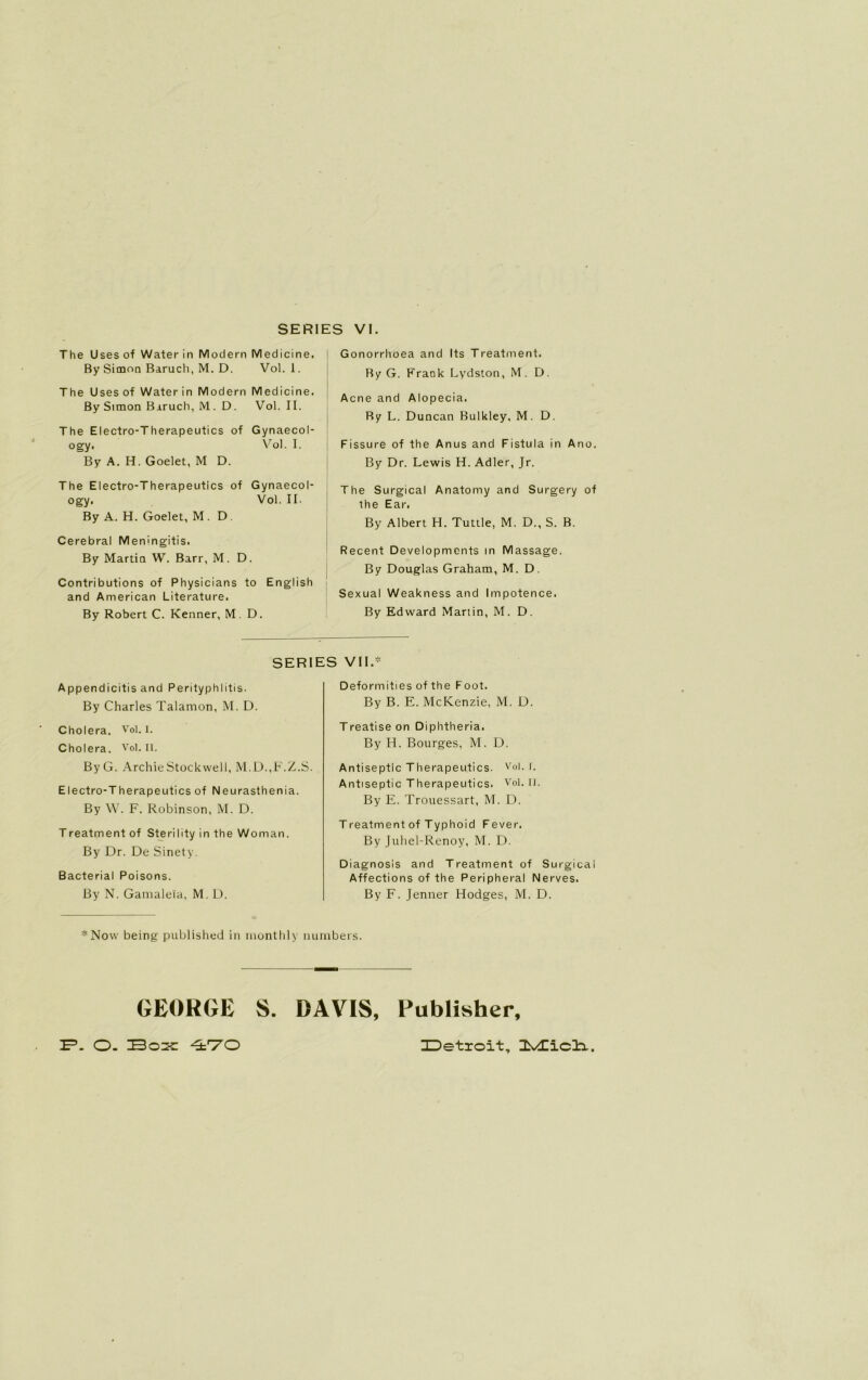 The Uses of Water in Modern Medicine. By Simon Baruch, M. D. Vol. 1. The Uses of Water in Modern Medicine. By Simon Baruch, M. D. Vol. II. The Electro-Therapeutics of Gynaecol- ogy. Vol. I. By A. H. Goelet, M D. The Electro-Therapeutics of Gynaecol- ogy. Vol. II. By A. H. Goelet, M. D Cerebral Meningitis. By Martin W. Barr, M. D. Contributions of Physicians to English and American Literature. By Robert C. Kenner, M. D. Gonorrhoea and Its Treatment. By G. Frank Lydston, M. D. Acne and Alopecia. Ry L. Duncan Bulkley, M. D. Fissure of the Anus and Fistula in Ano. By Dr. Lewis H. Adler, Jr. The Surgical Anatomy and Surgery of the Ear. By Albert H. Tuttle, M. D., S. B. Recent Developments in Massage. By Douglas Graham, M. D. Sexual Weakness and Impotence. By Edward Martin, M. D. SERIES VII.* Appendicitis and Perityphlitis. By Charles Talamon, M. D. Cholera. Vol. I. Cholera. Vol. II. ByG. Archie Stockwell, M.D.,F.Z.S. Electro-Therapeutics of Neurasthenia. By W. F. Robinson, M. D. Treatment of Sterility in the Woman. By Dr. De Sinety. Bacterial Poisons. By N. Gamalei'a, M. D. Deformities of the Foot. By B. E. McKenzie, M. D. Treatiseon Diphtheria. By H. Bourges, M. D. Antiseptic Therapeutics. v°l. h Antiseptic Therapeutics. Vol. 11. By E. Trouessart, M. D. Treatment of Typhoid Fever. By Juhel-Renoy, M. D. Diagnosis and Treatment of Surgical Affections of the Peripheral Nerves. By F. Jenner Hodges, M. D. *Now being published in monthly numbers. GEORGE S. DAVIS, Publisher, 2P. O- Box 470 IDetroit,