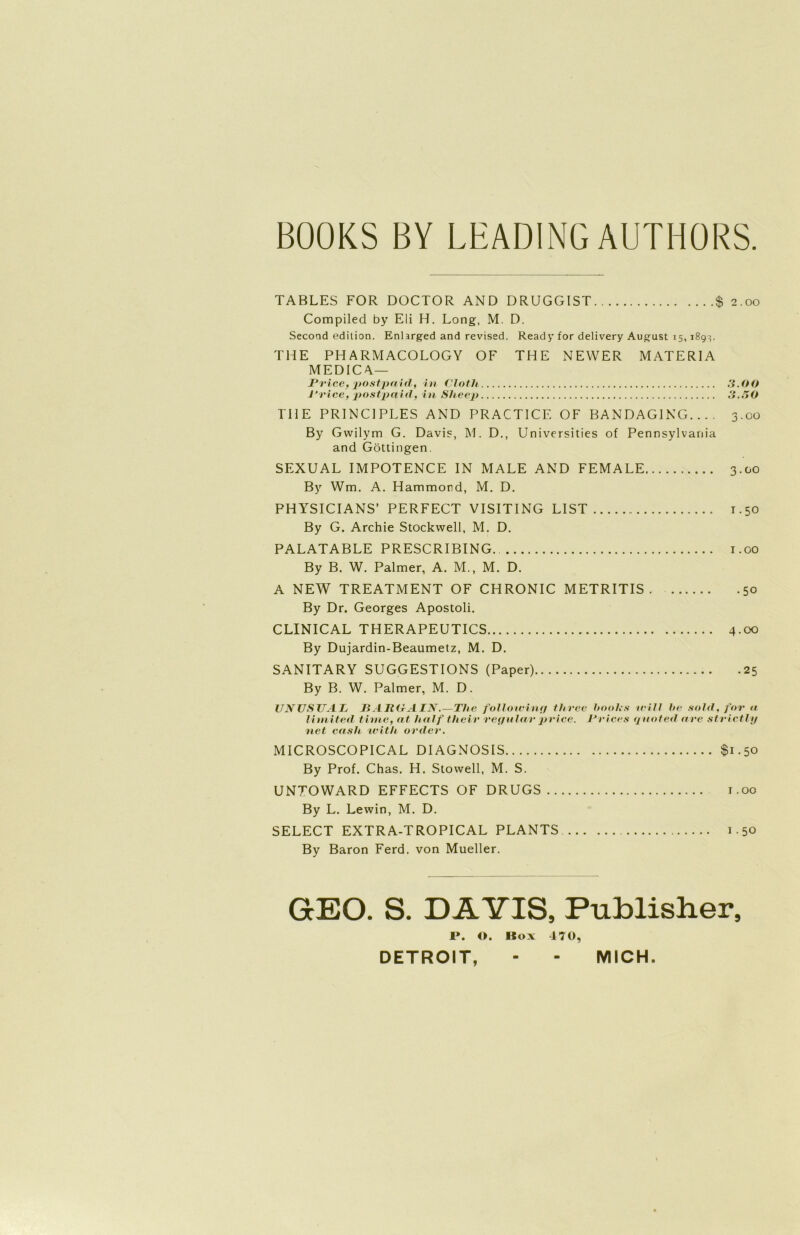 BOOKS BY LEADINGAUTHÜRS TABLES FOR DOCTOR AND DRUGGIST $ 2.00 Compiled by Eli H. Long, M. D. Second edition. Enlarged and revised. Ready for delivery August 15, 189}. THE PHARMACOLOGY OF THE NEVVER MATERIA MEDICA— JPrice, postpaid, in Cloth 3.00 J‘rice, postpaid, in Sheep 3.30 THE PRINCIPLES AND PRACTICE OF BANDAGING.... 3.00 By Gvvilym G. Davis, M. D., Universities of Pennsylvania and Göttingen. SEXUAL IMPOTENCE IN MALE AND FEMALE 3.00 By Wm. A. Hammond, M. D. PHYSICIANS’ PERFECT VISITING LIST 1.50 By G. Archie Stockwell, M. D. PALATABLE PRESCRIBING. 1.00 By B. W. Palmer, A. M., M. D. A NEW TREATMENT OF CHRONIC METRITIS 50 By Dr. Georges Apostoli. CLINICAL THERAPEUTICS 4 00 By Dujardin-Beaumetz, M. D. SANITARY SUGGESTIONS (Paper) 25 By B. W. Palmer, M. D. UNUSUAL JBARGAIN.—The following three hooks will Iw sohl, for a limited time, nt half their regulär price. Priees quoted u re strictly net cash with ordev. MICROSCOPICAL DIAGNOSIS $1.50 By Prof. Chas. H. Stowell, M. S. UNTOWARD EFFECTS OF DRUGS 1.00 By L. Lewin, M. D. SELECT EXTRA-TROPICAL PLANTS 1.50 By Baron Ferd. von Mueller. GEO. S. DÄYIS, Publisher, 1». O. Box 470, DETROIT, - - MICH.