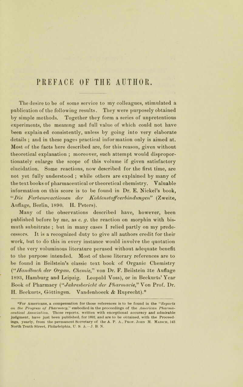 PREFACB ÜF THE AUTHOR. The desire to be of sorae Service to my colleagaes, stimulated a publication of the following results. They were purposely obtained by simple methods. Together they form a series of unpretentious experiments, the meaning and full value of which could not have been explain ed consistently, unless by going into very elaborate details ; and in these pages practical information only is aimed at. Most of the facts here described are, for this reason, given without theoretical explanation ; moreover, such attempt would dispropor- tionately enlarge the scope of this volume if given satisfactory elucidation. Some reactions, now described for the first time, are not yet fully understood ; while others are explained by many of the text books of pharmaceutical or theoretical chemistry. Valuable information on this score is to be found in Dr. E. Nickel’s book, “Die Färb eure actio nen der Kohlenstoffe erbin düngen” (Zweite, Auflage, Berlin, 1890. H. Peters). Many of the observations described have, however, been published before by me, as e. g. the reaction on morphin with bis- mnth subnitrate ; but in many cases I relied partly on my prede- cessors. It is a recognized duty to give all authors credit for their work, but to do this in every instance would involve the quotation of the very voluminous literature perused without adequate benefit to the purpose intended. Most of these literary references are to be found in Beilstein’s classic text book of Organic Chemistry (“Handbuch der Organ. Chemievon Dr. F. Beilstein 3te Auflage 1893, Hamburg and Leipzig. Leopold Voss), or in Beckurts’ Year Book of Pharmacy (“Jahresbericht der Pharmacie” V on Prof. Dr. H. Beckurts, Göttingen. Vandenhoeck & Ruprecht).* *For Americans, a compensation for those references is to be found in the “Reports on the Progress of Pharmacyembodied in the proceedings of the American Pharma- ceutical Association. Those reports, written with exceptional accuracy and admirable judgment, bave just been published, for 1892, and are to be obtained, with the Proeeed- ings, yearly, from the permanent Socretary of the A. P. A., Prof. John M. Maisch, 143 North Tenth Street, Philadelphia, U. S. A.— J. B. N.