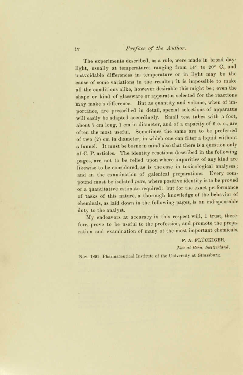 The experiments described, as a rule, were made in broad day- light, usually at temperatures ranging froin 14° to 20° G., and unavoidable differences in temperature or in light may be the cause of some variations in the results ; it is irapossible to make all the conditions alike, however desirable this might be; even the shape or kind of glassware or apparatus selected for the leactions may make a difference. But as quantity and volume, when of im- portance, are prescribed in detail, special selections of appaiatus will easily be adapted accordinglv. Small test tubes with a foot, about *1 cm long, 1 cm in diameter, and of a capacity of 6 c. c., are often the most useful. Sometimes the sarae are to be preferred of two (2) cm in diameter, in which one can filter a liquid without a funnel. It must be borne in mind also that there is a question only of C. P. articles. The identity reactions described in the following pages, are not to be relied upon where impurities of any kind aie likewise to be considered, as is the case in toxicological analyses; and in the examination of galenical preparations. Every com- pound must be isolatedpuve^ where positive identity is to be proved or a quantitative estimate required : but for the exact performance of tasks of this nature, a thorough knowledge of the behavior of Chemicals, as laid down in the following pages, is an indispensable duty to the analyst. My endeavors at accuracy in this respect will, I trust, there- fore, prove to be useful to the profession, and promote the prepa- ration and examination of many of the most important Chemicals. F. A. FLÜCK1GER, Now at Bern, Swüzerland. Nov. 1891, Pharmaceutical Institute of the University at Strassburg.