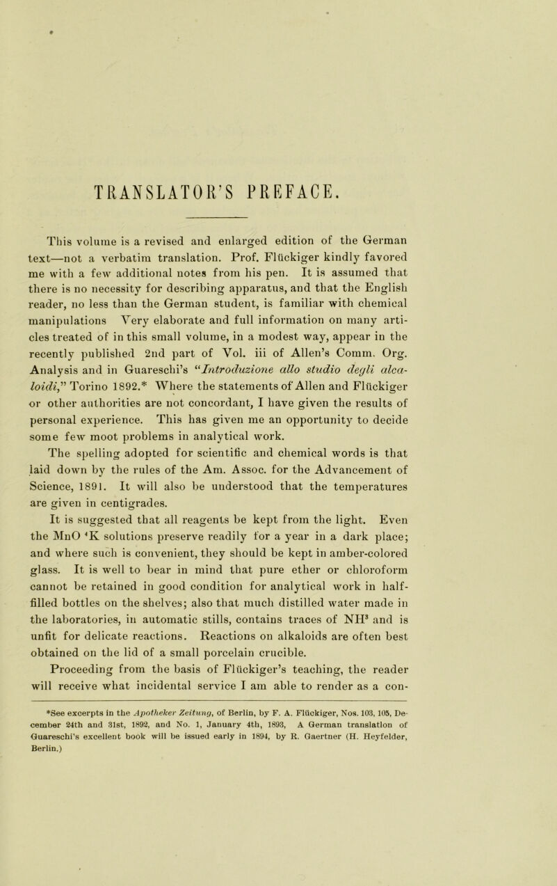 TRANSLATOR’S FREFACE. This volume is a revised and enlarged edition of the German text—not a verbatim translation. Prof. Flückiger kindly favored me with a few additional notes from his pen. It is assumed tkat there is no necessity for describing apparatus, and tliat the Englisli reader, no less than the German Student, is familiär with Chemical manipulations Very elaborate and full information on many arti- cles treated of in this small volume, in a modest way, appear in the recently published 2nd part of Vol. iii of Allen’s Comm, Org. Analysis and in Guareschi’s “Introduzione allo Studio degli alca- loidiTorino 1892.* Where the Statements of Allen and Flückiger or other authorities are not concordant, I have given the results of personal experience. This has given me an opportunity to decide some few moot problems in analytical work. The speliing adopted for scientific and Chemical words is that laid down by the rules of the Am. Assoc. for the Advancement of Science, 1891. It will also be understood that the temperatures are given in centigrades. It is suggested that all reagents be kept from the light. Even the MnO 4K Solutions preserve readily for a year in a dark place; and where such is convenient, they should be kept in amber-colored glass. It is well to bear in mind that pure ether or Chloroform cannot be retained in good condition for analytical work in lialf- filled bottles on the shelves; also that much distilled water made in the laboratories, in automatic stills, contains traces of NH8 and is unfit for delicate reactions. Reactions on alkaloids are often best obtained on the lid of a small porcelain crucible. Proceeding from the basis of Flückiger’s teaching, the reader will receive what incidental Service I am able to render as a con- *See excerpts in the Apotheker Zeitung, of Berlin, by F. A. Flückiger, Nos. 103, 105, De- cember 24th and 31st, 1892, and No. 1, January 4th, 1893, A German translation of Guareschi’s excellent book will be issued early in 1894, by R. Gaertner (H. Heyfelder, Berlin.)