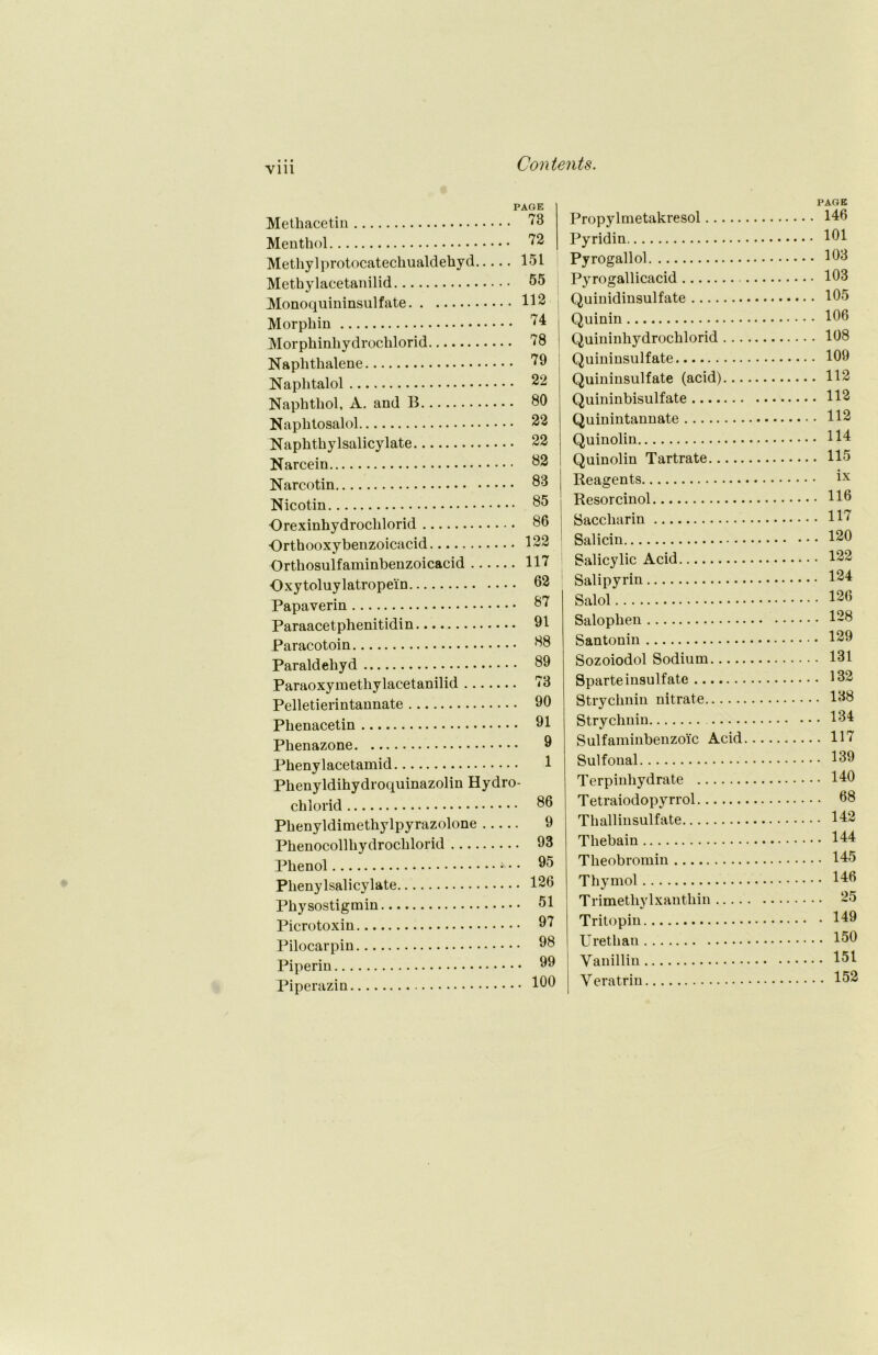 Vlll Methacetin Menthol Methyl protocatechualdehyd Methy lacetanilid Monoquininsulfate Morphin Morphinhydrochlorid Naphthalene Naplitalol Naphthol, A. and B Naphtosalol Naphthylsalicylate Narcein Narcotin Nicotin Orexinhydroclilorid ■Orthooxybenzoicacid Orthosulfaminbenzoicacid . Oxytoluy latropein Papaverin Paraacetphenitidin Paracotoin Paraldehyd 73 72 151 55 112 74 78 79 22 80 22 22 82 83 85 86 122 117 62 87 91 88 89 Paraoxymetliylacetanilid 73 Pelletierintannate 90 Phenacetin 91 Phenazone 9 Phenylacetamid 1 Phenyldihydroquinazolin Hydro- chlorid 86 Phenyldimethylpyrazolone 9 Phenocollhydrochlorid 93 Phenol 95 Plienylsalicylate 126 Physostigmin 51 Picrotoxin 97 Pilocarpin 98 Piperin 99 Piperazin 190 Propylmetakresol Pyridin Pyrogallol Pyrogallicacid Quinidinsulfate Quinin Quininhydrochlorid ... Quininsulfate Quininsulfate (acid)... Quininbisulfate Quinintannate Quinolin Quinolin Tartrate Reagents Resorcinol Saccharin Salicin Salicylic Acid Salipyrin Salol Salophen Santonin Sozoiodol Sodium Sparteinsulfate Strychnin nitrate Strychnin Sulfaminbenzoic Acid Sulfonal Terpinhydrate Tetraiodopyrrol Thallinsulfate Thebain Theobromin Thymol Trimetliylxanthin Tritopin Urethau Vanillin Veratrin PAGE 146 101 103 103 105 106 108 109 112 112 112 114 115 ix . 116 . 117 . 120 . 122 . 124 . 126 . 128 . 129 . 131 . 132 . 138 . 134 . 117 . 139 . 140 . 68 . 142 . 144 . 145 . 146 . 25 . 149 . 150 . 151 . 152