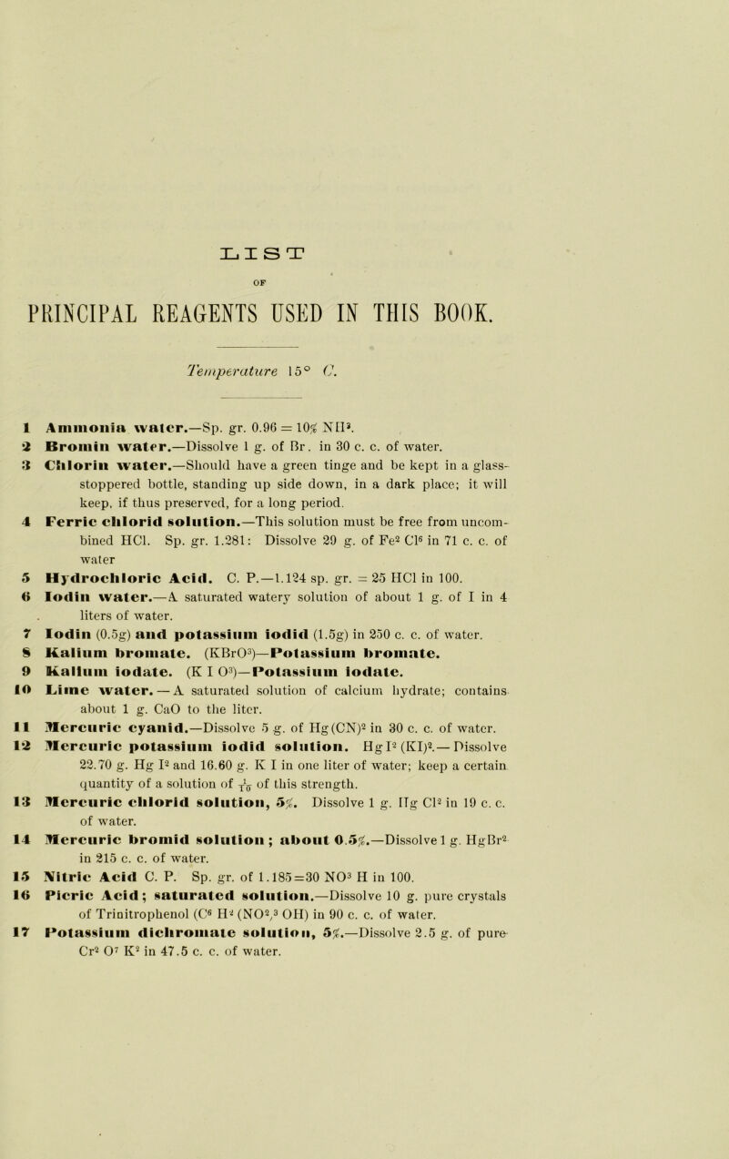 LIST OF PRINCIPAL REAGENTS ÜSED IN THIS BOOK. Temperature 15° C. 1 Anunonin water.—Sp. gr. 0.96 = 10# Nil3. *2 Bromiii water.—Dissolve 1 g. of Br. in 30 c. c. of water. 3 CSilorin water.—Sliould liave a green tinge and be kept in a glass- stoppered bottle, Standing up side down, in a dark place; it will keep, if tlius preserved, for a long period. 4 Ferric elilorid solutiori.—Tkis solution must be free from uncom- bined HCl. Sp. gr. 1.281: Dissolve 29 g. of Fe2 CI6 in 71 c. c. of water 5 Hydrocliloric Aeid. C. P.—1.124 sp. gr. = 25 HCl in 100. 6 Iodin water.—A saturated watery solution of about 1 g. of I in 4 liters of water. 7 Iodin (0.5g) and potassiuni fodtd (1.5g) in 250 c. c. of water. 8 Kalium broniate. (KBrO3)—Potassiuni broniate. 9 Kalluni iodate. (K I O3)—Potassiuni iodate. 10 Lime water. — A saturated solution of calcium hydrate; contains about 1 g. CaO to the liter. 11 iUercuric eyanid.—Dissolve 5 g. of Hg(CN)2 in 30 c. c. of water. 1*2 Ulercuric potassiuni iodid solution. HgI2 (KI)2.—Dissolve 22.70 g. Hg I2 and 16.60 g. K I in one liter of water; keep a certain quantity of a solution of y1^ of this strength. 13 Mereuric elilorid solution, 5#. Dissolve 1 g. Hg CI2 in 19 c. c. of water. 14 mercurie bromid solution; about 0.5#.—Dissolve 1 g. HgBr2 in 215 c. c. of water. 15 Nitrie Aeid C. P. Sp. gr. of 1.185=30 NO3 H in 100. 16 Picric Aeid; saturated solution.—Dissolve 10 g. pure crystals of Trinitrophenol (C6 H2 (NO2,3 OH) in 90 c. c. of water. 17 Potassium dieliroinate solution, 5#.—Dissolve 2.5 g. of pure Cr2 O7 K2 in 47.5 c. c. of water.