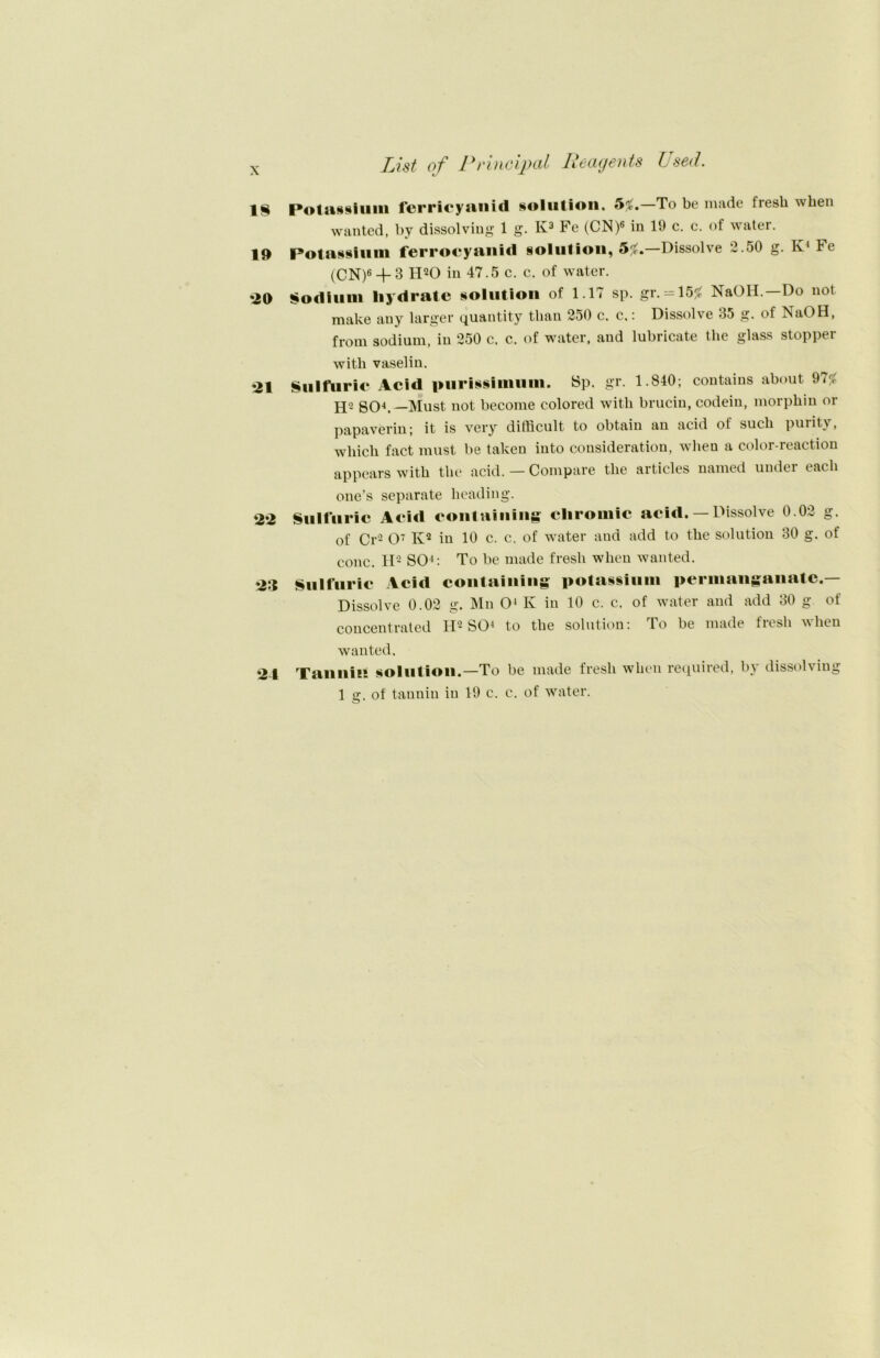 List of Principal Beagents Used. 18 Potaisium ferricyanid solution, 5#.—To be niade lresh wlien wanted, by dissolving 1 g. K3 Fe (CN)« in 19 c. c. of water. 19 Potassium ferrocyanid §olution, 5^.—Dissolve 2.50 g. K1 te (0N)6 + 3 H20 in 47.5 c. c. of water. *20 Sodiuni liydrate solution of 1.17 sp. gr. = 15£ NaOH. Do not make auy larger quantity than 250 c. c.: Dissolve 35 g. of NaOH, from sodium, in 250 c. c. of water, and lubricate the glass Stopper witli vaselin. ‘il Sulftiric Acid piirissinmin. Sp. gr. 1.840; contaius about 97f<. H2 SO4.—Must not become colored witli brucin, codeiu, morphin or papaverin; it is very difficult to obtain an acid of such purity, wliicli fact must be taken into consideration, wlieu a color-reaction appears witb tlie acid. — Compare the articles named under each one’s separate lieading. *22 Sulfuric Acid containing cliromic acid. — Dissolve 0.02 g, of Cr'2 O7 Iv2 in 10 c. c, of water and add to the solution 30 g. ot conc. H2 SO4: To be made fresh when wanted. 23 Sulfuric Acid containing potassium permangaiiatc.— Dissolve 0.02 g. Mn O4 K in 10 c. c. of water and add 30 g of concentrated H2 SO4 to the solution: To be made fresh when wanted. 23 Tannin solution.—To be made fresh when required, by dissolving