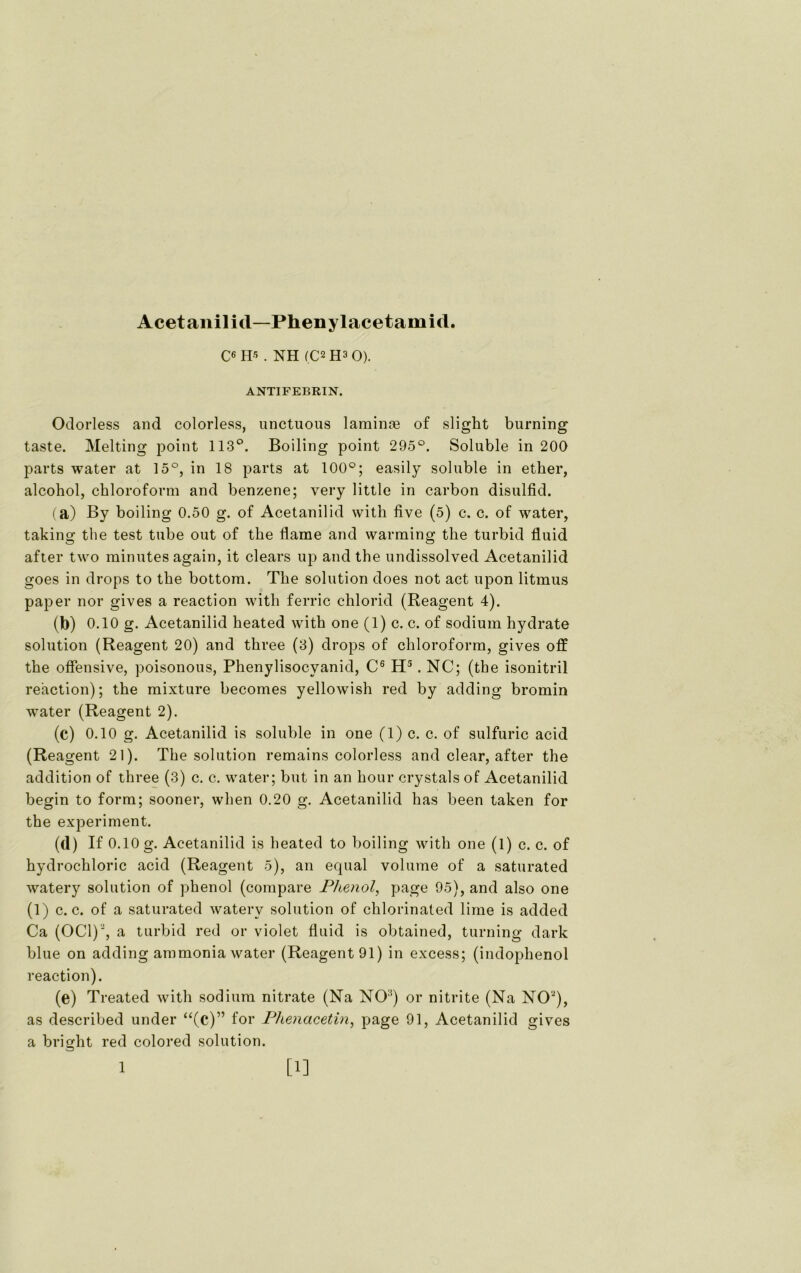 Acetanilid— Phenylacetamid. C6 H-5 . NH (C2 H3 0). ANTIFEBRIN. Odorless and colorless, unctuous laminre of slight burning taste. Melting point 113°. Boiling point 295°. Soluble in 200 parts water at 15°, in 18 parts at 100°; easily solnble in etker, alcohol, Chloroform and benzene; very little in carbon disulfid. (a) By boiling 0.50 g. of Acetanilid with live (5) c. c. of water, taking the test tube out of tke Harne and warming the turbid fluid after two minutes again, it clears up and the undissolved Acetanilid goes in drops to the bottom. The solution does not act upon litmus paper nor gives a reaction with ferric chlorid (Reagent 4). (b) 0.10 g. Acetanilid heated with one (1) c. c. of sodium hydrate solution (Reagent 20) and three (3) drops of Chloroform, gives off the offensive, poisonous, Phenylisocyanid, C6 H5. NC; (the isonitril reaction); the mixture becomes yellowish red by adding bromin water (Reagent 2). (c) 0.10 g. Acetanilid is soluble in one (1) c. c. of sulfuric acid (Reagent 21). The solution remains colorless and clear, after the addition of three (3) c. c. water; but in an hour crystals of Acetanilid begin to form; sooner, when 0.20 g. Acetanilid has been taken for the experiment. (d) If 0.10 g. Acetanilid is heated to boiling with one (1) c. c. of hydrochloric acid (Reagent 5), an equal volume of a saturated watery solution of phenol (compare Phenol, page 95), and also one (1) c. c. of a saturated watery solution of chlorinated lime is added Ca (OC1)2, a turbid red or violet fluid is obtained, turning dark blue on adding ammonia water (Reagent 91) in excess; (indophenol reaction). (e) Treated with sodium nitrate (Na NO:!) or nitrite (Na NO'2), as described under “(c)” for Phenacetin, page 91, Acetanilid gives a bright red colored solution.