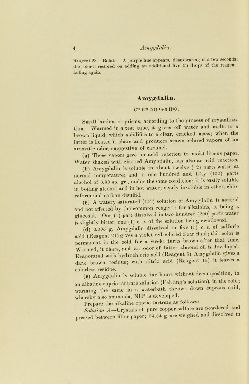 Reagent 23. Rotate. A purple hue appears, disappearing in a few seconcls; the color is restored on adding an additional live (5) drops of tlie reagent. fading again. Amygdalin. C20 H27 NO11+ 3 H20. Small laminae or prisms, according to the prooess of crystalliza- tion. Warmed in a test tube, it gives off water and melts to a brown liquid, which solidifies to a clear, cracked mass; wlien the latter is heated it chars and produces brown colored vapors of an aromatic odor, suggestive of caramel. (a) Those vapors give an acid reaction to moist litmus papei. Water shaken with charred Amygdalin, has also an acid reaction. (b) Amygdalin is soluble in about twelve (12) parts water at normal temperature; and in one hundred and fifty (150) paits alcohol of 0.83 sp. gr., under the sarne condition; it is easily soluble in boiling alcohol and in hot water; nearly insoluble in ether, Chlo- roform and carbon disulfid. (C) A watery saturated (15°) solution of Amygdalin is neutral and not affected by the common reagents for alkaloids, it being a glucosid. One (1) part dissolved in two hundred (200) parts water Ts slightly bitter, one (1) c. c. of the solution being swallowed. (d) 0.005 g. Amygdalin dissolved in five (5) c. c. of sulfuric acid (Reagent 21) gives a violet-red colored clear fluid; this color is permanent in the cold for a week; turns brown after that time. Warmed, it chars, and an odor of bitter almond oil is developed. Evaporated with hydrochloric acid (Reagent 5) Amygdalin gives a dark brown residue; with nitric acid (Reagent 15) it leaves a colorless residue. . . (e) Amygdalin is soluble for hours without decomposition, m an alkaline cupric tartrate solution (Fehling’s solution), in the cold; warming the same in a waterbath throws down cuprous oxid, whereby also ammonia, NH3 is developed. Prepare the alkaline cupric tartrate as follows: Solution A—Crystals of pure copper sulfate are powdered and pressed between filter paper; 34.04 g. are weighed and dissolved in