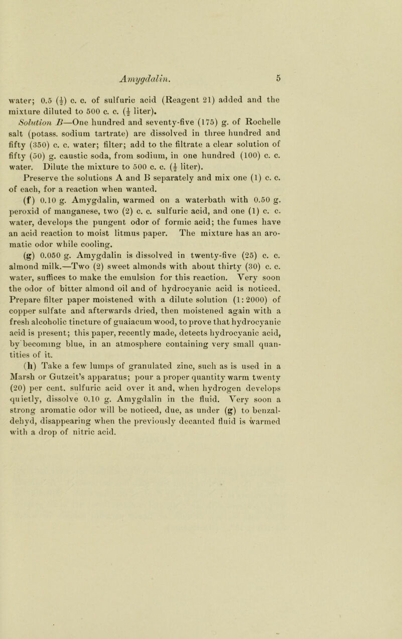 water; 0.5 (£) c. c. of sulfurio acid (Reagent 21) added and tbe mixture diluted to 500 c. c. liter). Solution B—One hundred and seventy-five (175) g. of Roclielle salt (potass. sodium tartrate) are dissolved in tliree hundred and fifty (350) c. c. water; filter; add to the filtrate a clear solution of fifty (50) g. caustic soda, from sodium, in one hundred (100) c. c. water. Dilute the mixture to 500 c. e. (£ liter). Preserve the Solutions A and B separately and mix one (1) c. c. of each, for a reaction when wanted. (f) 0.10 g. Amygdalin, warmed on a waterbath with 0.50 g. peroxid of manganese, two (2) c. c. sulfuric acid, and one (1) c. c. water, develops the pungent odor of formic acid; the fumes have an acid reaction to moist litmus paper. The mixture has an aro- matic odor while cooling. (g) 0.050 g. Amygdalin is dissolved in twenty-five (25) c. c. almond milk.—Two (2) sweet almonds with about thirty (30) c. c. water, suffices to make the emulsion for this reaction. Very soon the odor of bitter almond oil and of hydrocyanic acid is noticed. Prepare filter paper moistened with a dilute solution (1:2000) of copper sulfate and afterwards dried, then moistened again with a fresh alcoholic tincture of guaiacum wood, to prove that hydrocyanic acid is present; this paper, recentlv made, detects hydrocyanic acid, by becoming blue, in an atmosphere containing very small quan- tities of it. (h) Take a few lumps of granulated zinc, such as is used in a Marsh or Gutzeit’s apparatus; pour a proper quantity warm twenty (20) per cent. sulfuric acid over it and, when hydrogen develops quietly, dissolve 0.10 g. Amygdalin in the fluid. Very soon a strong aromatic odor will be noticed, due, as under (g) to benzal- dehycl, disappearing when the previously decanted fluid is warmed with a drop of nitric acid.