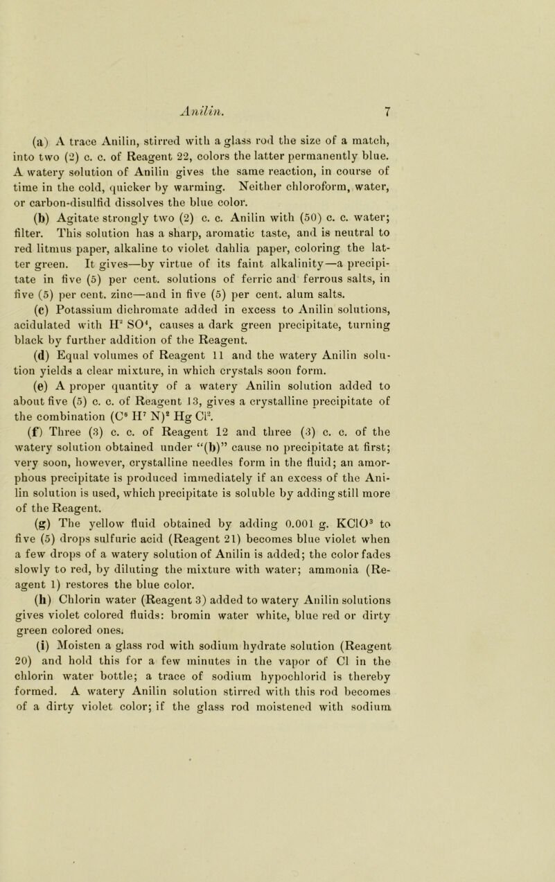 (a) A trace Anilin, stirred with a glass rod the size of a match, into two (2) c. c. of Reagent 22, colors the latter permanently blue. A watery solution of Anilin gives the same reaction, in course of time in the cold, quicker by warming. Neither Chloroform, water, or carbon-disulfid dissolves the blue color. (b) Agitate strongly two (2) c. c. Anilin with (50) c. c. water; iilter. This solution has a sharp, aromatic taste, and is neutral to red litmus paper, alkaline to violet dahlia paper, coloring the lat- ter green. It gives—by virtue of its faint alkalinity—a precipi- tate in live (5) per cent. Solutions of ferric and ferrous salts, in five (5) per cent. zinc—and in live (5) per cent. alum salts. (c) Potassium dichromate added in excess to Anilin Solutions, acidulated with H2 SO4, causes a dark green precipitate, turning black by further addition of the Reagent. (d) Equal volumes of Reagent 11 and the watery Anilin solu- tion yields a clear mixture, in which crystals soon form. (e) A proper quantity of a watery Anilin solution added to about five (5) c. c. of Reagent .13, gives a crystalline precipitate of the combination (C6 H7 N)2 Hg CI3. (f) Three (3) c. c. of Reagent 12 and three (3) c. c. of the watery solution obtained under “(b)” cause no precipitate at first; very soon, however, crystalline needles form in the fluid; an amor- phous precipitate is produced immediately if an excess of the Ani- lin solution is used, which precipitate is soluble by adding still more of the Reagent. (g) The yellow fluid obtained by adding 0.001 g. KCIO3 to five (5) drops sulfuric acid (Reagent 21) becomes blue violet wlien a few drops of a watery solution of Anilin is added; the color fades slowly to red, by diluting the mixture with water; ammonia (Re- agent 1) restores the blue color. (h) Chlorin water (Reagent 3) added to watery Anilin Solutions gives violet colored fluids: bromin water white, blue red or dirty green colored ones: (i) Moisten a glass rod with sodium hydrate solution (Reagent 20) and hold this for a few minutes in the vapor of CI in the chlorin water bottle; a trace of sodium hypochlorid is thereby formed. A watery Anilin solution stirred with this rod becomes of a dirty violet color; if the glass rod moistened with sodium