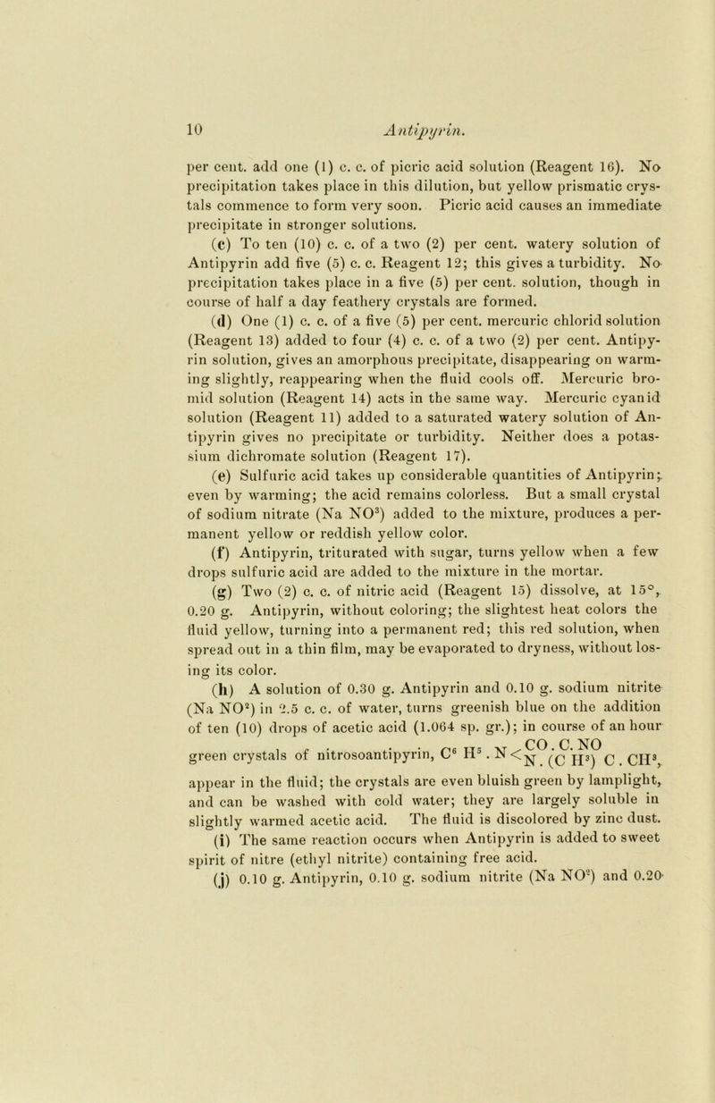 per cent. add one (1) c. c. of picric acid solution (Reagent 16). No precipitation takes place in this dilution, but yellow prismatic crys- tals commence to form very soon. Picric acid causes an immediate precipitate in stronger Solutions. (c) To ten (10) c. c. of a two (2) per cent. watery solution of Antipyrin add five (5) c. c. Reagent 12; this gives a turbidity. No precipitation takes place in a five (5) per cent. solution, though in course of half a day feathery crystals are formed. (d) One (1) c. c. of a five (5) per cent. mercuric chlorid solution (Reagent 13) added to four (4) c. c. of a two (2) per cent. Antipy- rin solution, gives an amorphous precipitate, disappearing on warm- ing slightly, reappearing when the fluid cools off. Mercuric bro- mid solution (Reagent 14) acts in the satne way. Mercuric cyanid solution (Reagent 11) added to a saturated watery solution of An- tipyrin gives no precipitate or turbidity. Neither does a potas- sium dichromate solution (Reagent 17). (e) Sulfuric acid takes up considerable quantities of Antipyrin;. even by warming; the acid remains colorless. But a small crystal of sodium nitrate (Na NO3) added to the mixture, produces a per- manent yellow or reddisli yellow color. (f) Antipyrin, triturated with sugar, turns yellow when a few drops sulfuric acid are added to the mixture in the mortar. (g) Two (2) c. c. of nitric acid (Reagent 15) dissolve, at 15°, 0.20 g. Antipyrin, without coloring; the slightest lieat colors the fluid yellow, turning into a permanent red; this red solution, when spread out in a thin film, may be evaporated to dryness, without los- ing its color. (h) A solution of 0.30 g. Antipyrin and 0.10 g. sodium nitrite (Na NO2) in 2.5 c. c. of water, turns greenish blue on the addition of ten (10) drops of acetic acid (1.064 sp. gr.); in course of an hour CO C. NO green crystals of nitrosoantipyrin, C6 H5.N<-^- jp) q appear in the fluid; the crystals are even bluish green by lamplight, and can be washed with cold water; they are largely soluble in slightly warmed acetic acid. The fluid is discolored by zinc dust. (i) The same reaction occurs when Antipyrin is added to sweet spirit of nitre (ethyl nitrite) containing free acid. (j) 0.10 g. Antipyrin, 0.10 g. sodium nitrite (Na NO2) and 0.20-
