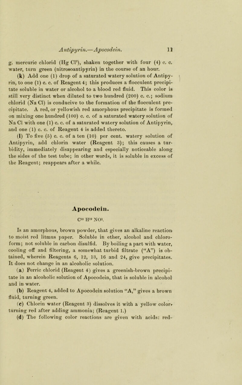 g. mercuric chlorid (Hg CI2), skaken together with four (4) c. c. water, turn green (nitrosoantipyrin) in the course of an kour. (k) Add one (1) drop of a saturated watery solution of Antipy- rin, to one (1) c. c. of Reagent4; this produces a flocculent precipi- tate soluble in water or alcohol to a blood red fluid. This color is still very distinct when diluted to two hundred (200) c. c.; sodium chlorid (Na CI) is conducive to the forraation of the flocculent pre- cipitate. A red, or yellowish red amorphous precipitate is forrned on mixing one hundred (100) c. c. of a saturated watery solution of Na CI with one (1) c. c. of a saturated watery solution of Antipyrin,. and one (1) c. c. of Reagent 4 is added thereto. (l) To flve (5) c. c. of a ten (10) per cent. watery solution of Antipyrin, add chlorin water (Reagent 3); this causes a tur- bidity, immediately disappearing and especially noticeable along the sides of the test tube; in other words, it is soluble in excess of the Reagent; reappears after a while. Apocodein. Cis H19 NO2. Is an amorphous, brown powder, that gives an alkaline reactioik to meist red litmus paper. Soluble in ether, alcohol and Chloro- form; not soluble in carbon disulfid. By boiling a part with water, cooling off and filtering, a somewhat turbid filtrate (“A”) is ob- tained, wherein Reagents 6, 12, 13, 16 and 24, give precipitates. It does not change in an alcoholic solution. (a) Ferric chlorid (Reagent 4) gives a greenish-brown precipi- tate in an alcoholic solution of Apocodein, that is soluble in alcohol and in water. o» Reagent 4, added to Apocodein solution “A,” gives a brown fluid, turning green. (c) Chlorin water (Reagent 3) dissolves it with a yellow coloiv turning red after adding ammonia; (Reagent 1.) (d) The following color reactions are given with acids: red-