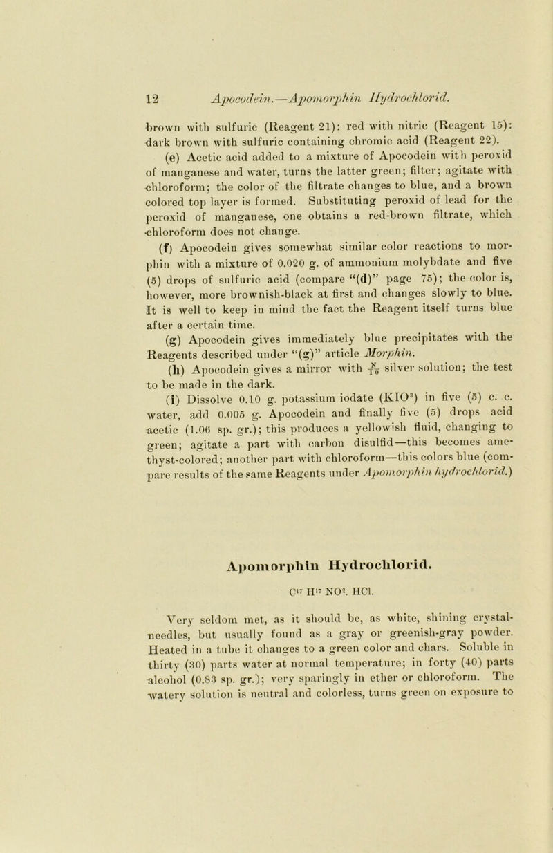 •brown with sulfuric (Reagent 21): red witli nitric (Reagent 15): dark brown with sulfuric containing chromic acid (Reagent 22). (e) Acetic acid added to a mixture of Apocodein witli peroxid of raanganese and water, turns the latter green; filter; agitate with ■Chloroform; the color of the filtrate changes to blue, and a brown colored top layer is formed. Substituting peroxid of lead for the peroxid of mangane.se, one obtains a red-brown filtrate, wliich •Chloroform does not change. (f) Apocodein gives somewhat similar color reactions to mor- phin with a mixture of 0.020 g. of ammonium molybdate and five (5) drops of sulfuric acid (compare “(d)” page 75); the color is, however, more brownish-black at first and changes slowly to blue. It is well to keep in mind the fact the Reagent itself turns blue after a certain time. (g) Apocodein gives immediately blue precipitates with the Reagents described under “(g)” article Morphin. (ll) Apocodein gives a mirror with j-q silver solution; the test to be made in the dark. (i) Dissolve 0.10 g. potassium iodate (IvIO3) in five (5) c. c. water, add 0.005 g. Apocodein and finally five (5) drops acid acetic (1.06 sp. gr.); this produces a yellowish fluid, changing to green; agitate a part with carbon disulfid this becomes ame* thyst-colored; another part with Chloroform—this colors blue (com- pare results of the same Reagents under Apomorphin hydrochlorid.) A]> om or pli in Hyd ro clilori d. C17 H17 NO2. HCl. Very seldom met, as it should be, as white, shining crystal- needles, but usually found as a gray or greenish-gray powder. Heated in a tube it changes to a green color and chars. Soluble in thirty (30) parts water at normal temperature; in forty (40) parts alcohol (0.83 sp. gr.); very sparingly in ether or Chloroform. The watery solution is neutral and colorless, turns green on exposure to