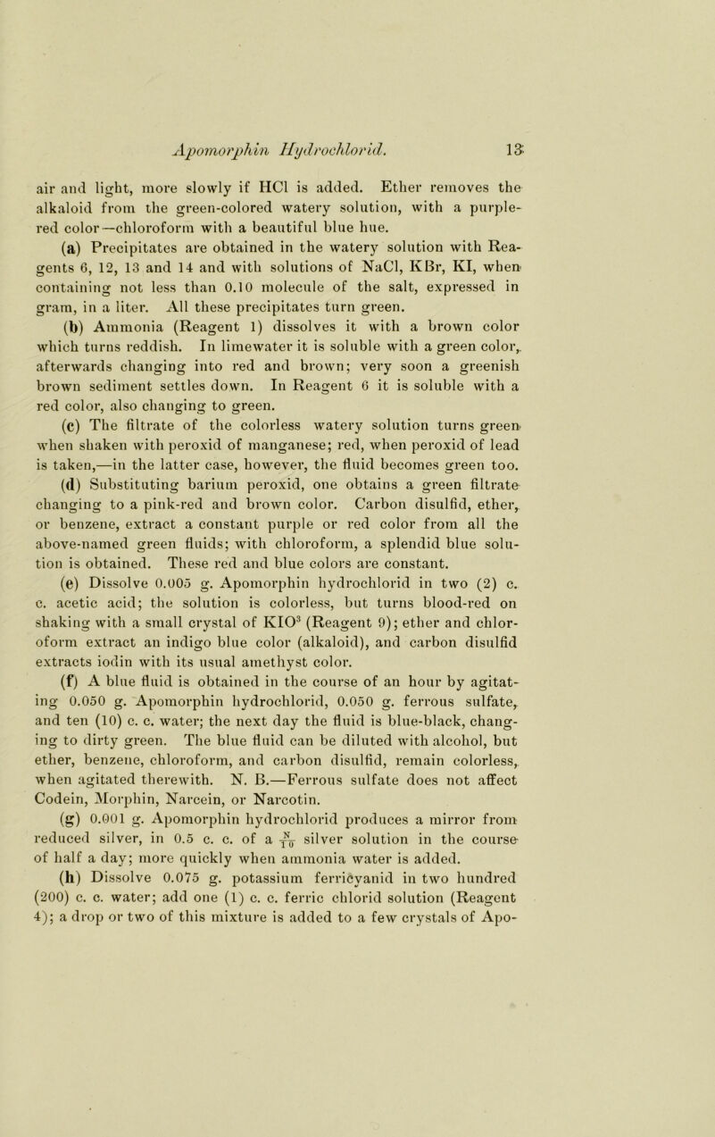 air and light, more slowly if HCl is added. Ether removes the alkaloid frora the green-colored watery solution, with a purple- red color—Chloroform with a beautiful blue hue. (a) Precipitates are obtained in the watery solution with Rea- gents 6, 12, 13 and 14 and with Solutions of NaCl, KBr, KI, when- containing not less than 0.10 molecule of the salt, expressed in gram, in a liter. All these precipitates turn green. (b) Ammonia (Reagent 1) dissolves it with a brown color which turns reddish. In limewater it is soluble with a green color,. afterwards changing into red and brown; very soon a greenish brown Sediment settles down. In Reagent 6 it is soluble with a red color, also changing to green. (c) The filtrate of the colorless watery solution turns green' when shaken with peroxid of manganese; red, when peroxid of lead is taken,—in the latter case, however, the fluid becomes green too. (d) Substituting barium peroxid, one obtains a green filtrate changing to a pink-red and brown color. Carbon disulfid, ether, or benzene, extract a constant purple or red color from all the above-named green fluids; with Chloroform, a splendid blue solu- tion is obtained. These red and blue colors are constant. (e) Dissolve 0.005 g. Apomorphin hydrochlorid in two (2) c. c. acetic acid; the solution is colorless, but turns blood-red on shaking with a small crystal of KIO3 (Reagent 9); ether and Chlor- oform extract an indigo blue color (alkaloid), and carbon disulfid extracts iodin with its usual amethyst color. (f) A blue fluid is obtained in the course of an hour by agitat- ing 0.050 g. Apomorphin hydrochlorid, 0.050 g. ferrous sulfater and ten (10) c. c. water; the next day the fluid is blue-black, chang- ing to dirty green. The blue fluid can be diluted with alcohol, but ether, benzene, Chloroform, and carbon disulfid, remain colorless,. when agitated therewith. N. B.—Ferrous sulfate does not affect Codein, Morphin, Narcein, or Narcotin. (s) 0.001 g. Apomorphin hydrochlorid produces a mirror from reduced silver, in 0.5 c. c. of a silver solution in the course- of half a day; more quickly when ammonia water is added. 00 Dissolve 0.075 g. potassium ferricyanid in two hundred (200) c. c. water; add one (1) c. c. ferric chlorid solution (Reagent 4); a drop or two of this mixture is added to a few crystals of Apo-