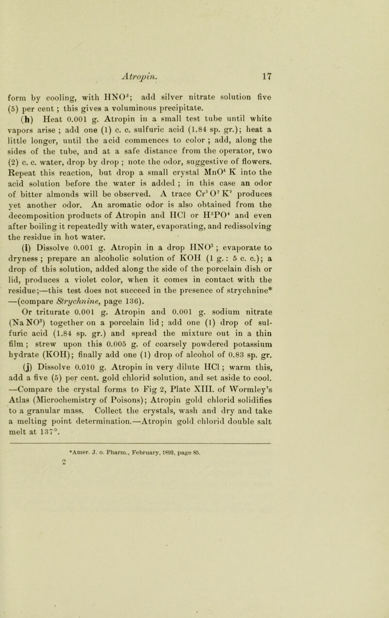 form by cooling, with HNO3; add silver nitrate solution five (5) per cent ; this gives a voluminous precipitate. 00 Heat 0.001 g. Atropin in a small test tube until white vapors arise ; add one (1) c. c. sulfuric acid (1.84 sp. gr.); heat a little longer, until the acid commences to color ; add, along the sides of the tube, and at a safe distance from the operator, two (2) c. c. water, drop by drop ; note the odor, suggestive of flowers. Repeat this reaction, but drop a small crystal MnO4 K into the acid solution before the water is added ; in this case an odor of bitter almonds will be observed. A trace Cr' O7 K3 produces yet another odor. An aromatic odor is also obtained from the decomposition products of Atropin and HCl or H3P04 and even after boiling it repeatedly with water, evaporating, and redissolving the residue in hot water. (i) Dissolve 0.001 g. Atropin in a drop HNO3 ; evaporate to dryness ; prepare an alcoholic solution of KOH (lg.: 5 c. c.); a drop of this solution, added along the side of the porcelain dish or lid, produces a violet color, w’hen it comes in contact with the residue;—this test does not succeed in the presence of strychnine* —(compare Strychnine, page 136). Or triturate 0.001 g. Atropin and 0.001 g. sodium nitrate (Na NO3) together on a porcelain lid; add one (1) drop of sul- furic acid (1.84 sp. gr.) and spread the mixture out in a thin film ; strew upon this 0.005 g. of coarsely powdered potassium hydrate (KOH); finally add one (1) drop of alcohol of 0.83 sp. gr. (j) Dissolve 0.010 g. Atropin in very dilute HCl; warm this, add a five (5) per cent. gold chlorid solution, and set aside to cool. —Compare the crystal forms to Fig 2, Plate XIII. of Wormley’& Atlas (Microchemistry of Poisons); Atropin gold chlorid solidifies to a granulär mass. Collect the crystals, wash and dry and take a melting point determination.—Atropin gold chlorid double salt melt at 137°. *Amer. J. o. Pharm., February, 1893, page 85.