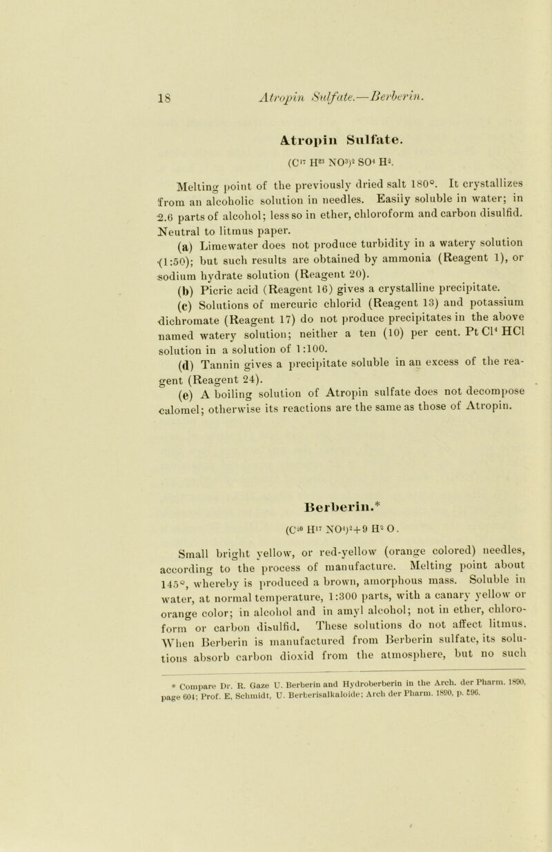 Atropin Sulfate. (C17 H23 NO3)2 SO4 H2. Melting point of tbe previously clried salt 180°. It crystallizes from an alcoholic solution in needles. Easiiy soluble in water; in ■2.6 parts of alcohol; lessso in ether, Chloroform and carbon disulfid. Neutral to litmus paper. (a) Lime water does not produce turbidity in a watery solution •(1:50); but such results are obtained by ammonia (Reagent 1), or :sodium hydrate solution (Reagent 20). (b) Picric acid (Reagent 16) gives a crystalline precipitate. (c) Solutions of mercuric chlorid (Reagent 13) and potassium ■dichromate (Reagent 17) do not produce precipitates in the above named watery solution; neither a ten (10) pei cent. Pt Gl HCl solution in a solution of 1:100. (d) Tannin gives a precipitate soluble in an excess of the rea- gent (Reagent 24). (e) A boiling solution of Atropin sulfate does not decompose calomel; otherwise its reactions are the same as those of Atropin. Berberin.* (C20 H17 N04)2+9 H2 O. Small bright yellow, or red-yellow (orange colored) needles, according to the proeess of manufacture. Melting point about 145°, whereby is produced a brown, amorphous mass. Soluble in water, at normal temperature, 1:300 parts, with a canary yellow or orange color; in alcohol and in amyl alcohol; not in ether, Chloro- form or carbon disulfid. rl liese Solutions do not nftect litmus. Wlien Berberin is manufactured from Berberin sulfate, its Solu- tions absorb carbon dioxid from the atmosphere, but no such * Compare Dr. R. Gaze U. Berberin and Hydroberberin in the Arch. der Pharm. 1890 page 004; Prof. E, Schmidt, U. Berberisalkaloide; Arch der Pharm. 1890, p. 590.