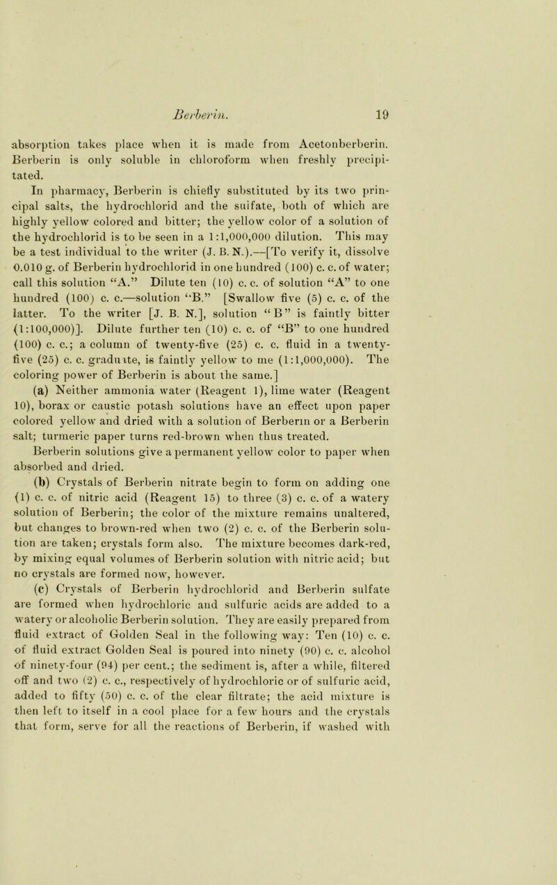 absorption takes place wken it is made from Acetonberberin. Berberin is only soluble in Chloroform when freshlv precipi- tated. In pharmacy, Berberin is chiefly substituted by its two prin- cipal salts, tbe hydrochlorid and the suifate, both of which are higlily yellow colored and bitter; tbe yellow color of a solution of the hydrochlorid is to be seen in a 1:1,000,000 dilution. This may be a test individual to the writer (J. B. N.).—[To verify it, dissolve 0.010 g. of Berberin hydrochlorid in one hundred (100) c. c. of water; call this solution “A.” Dilute ten (10) c. c. of solution “A” to one hundred (100) c. c.—solution C*B.” [Swallow five (5) c. c. of the latter. To the writer [j. B. N.], solution “B” is faintly bitter (1:100,000)]. Dilute further ten (10) c. c. of “B” to one hundred (100) c. c.; a column of twenty-five (25) c. c. fluid in a twenty- five (25) c. c. graduite, i-s faintly yellow to nie (1:1,000,000). The coloring power of Berberin is about the same.] (a) Neither ammonia water (Reagent 1), lime water (Reagent 10), borax or caustic potash Solutions have an effect upon paper colored yellow and dried with a solution of Berberin or a Berberin salt; turmeric paper turns red-brown when thus treated. Berberin Solutions give a permanent yellow color to paper when absorbed and dried. (b) Crystals of Berberin nitrate begin to form on adding one (1) c. c. of nitric acid (Reagent 15) to tliree (3) c. c. of a watery solution of Berberin; the color of the mixture remains unaltered, but changes to brown-red when two (2) c. c. of the Berberin solu- tion are taken; crystals form also. The mixture becomes dark-red, by mixing equal volumes of Berberin solution with nitric acid; but no crystals are formed now, however. (c) Crystals of Berberin hydrochlorid and Berberin suifate are formed when hydroehloric and sulfuric acids are added to a watery or alcoholic Berberin solution. They are easily prepared from fluid extract of Golden Seal in the following way: Ten (10) c. c. of fluid extract Golden Seal is poured into ninety (90) c. c. alcohol of ninety-four (94) per cent.; the Sediment is, after a while, filtered off and two (2) c. c., respectively of hydroehloric or of sulfuric acid, added to fifty (50) c. c. of the clear filtrate; the acid mixture is then left to itself in a cool place for a few liours and the crystals that form, serve for all the reactions of Berberin, if washed with