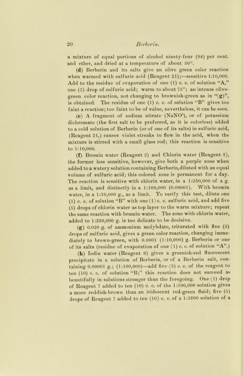 a mixture of equal portions of alcohol ninety-four (94) per cent. and ether, and dried at a temperature of about 50°. (d) ßerberin and its salts give an olive green color reaction when warmed with sulfuric acid (Reagent 21);—sensitive 1:10,000. Add to the residue of evaporation of one (1) c. c. of solution “A,” one (1) drop of sulfuric acid; warm to about 75°; an intense olive- green color reaction, not changing to brownish-green as in “Cg)”, is obtained. The residue of one (1) c. c. of solution “B” gives too faint a reaction; too faint to be of value, nevertheless, it can be seen. (e) A fragment of sodium nitrate (NaNO3), or of potassium dichromate (the first salt to be preferred, as it is colorless) added to a cold solution of Berberin (or of one of its salts) in sulfuric acid, (Reagent 21,) eauses violet streaks to flow in the acid, when the mixture is stirred with a small glass rod; this reaction is sensitive to 1:10,000. (f) Bromin water (Reagent 2) and Chlorin water (Reagent 3), the former less sensitive, however, give both a purple zone when added to a watery solution containing Berberin,diluted with an equal volume of sulfuric acid; this colored zone is permanent for a day. The reaction is sensitive with chlorin water, in a 1:250,000 of a g. as a limit, and distinctly in a 1:100,000 (0.00001). With bromin water, in a 1:10,000 g., as a limit, To verify this test, dilute one (1) c. c. of solution “B” with one (1) c. c. sulfuric acid, and add five (5) drops of chlorin water as top layer to the warm mixture; repeat the same reaction with bromin water. The zone with chlorin water, added to 1:250,000 g. is too delicate to be decisive. (g) 0.020 g. of ammonium molybdate, triturated with five (5) drops of sulfuric acid, gives a green color reaction, changing imme- diately to brown-green, with 0.0001 (1:10,000) g. Berberin or one of its salts (residue of evaporation of one (l) c. c. of solution “A”.) (ll) lodin water (Reagent 6) gives a greenish-red fluorescent precipitate in a solution of Berberin, or of a Berberin salt, con- taining 0.00001 g.; (1:100,000)—add five (5) c. c. of the reagent to ten (10) c. c. of solution “B;” this reaction does not suceeed as beautifully in Solutions stronger than the foregoing. One (1) drop of Reagent 7 added to ten (10) c. c. of the 1:100,000 solution gives amore reddish-brown than an iridescent red-green fluid; five (5) drops of Reagent 7 added to ten (10) c. c. of a 1:1000 solution of a