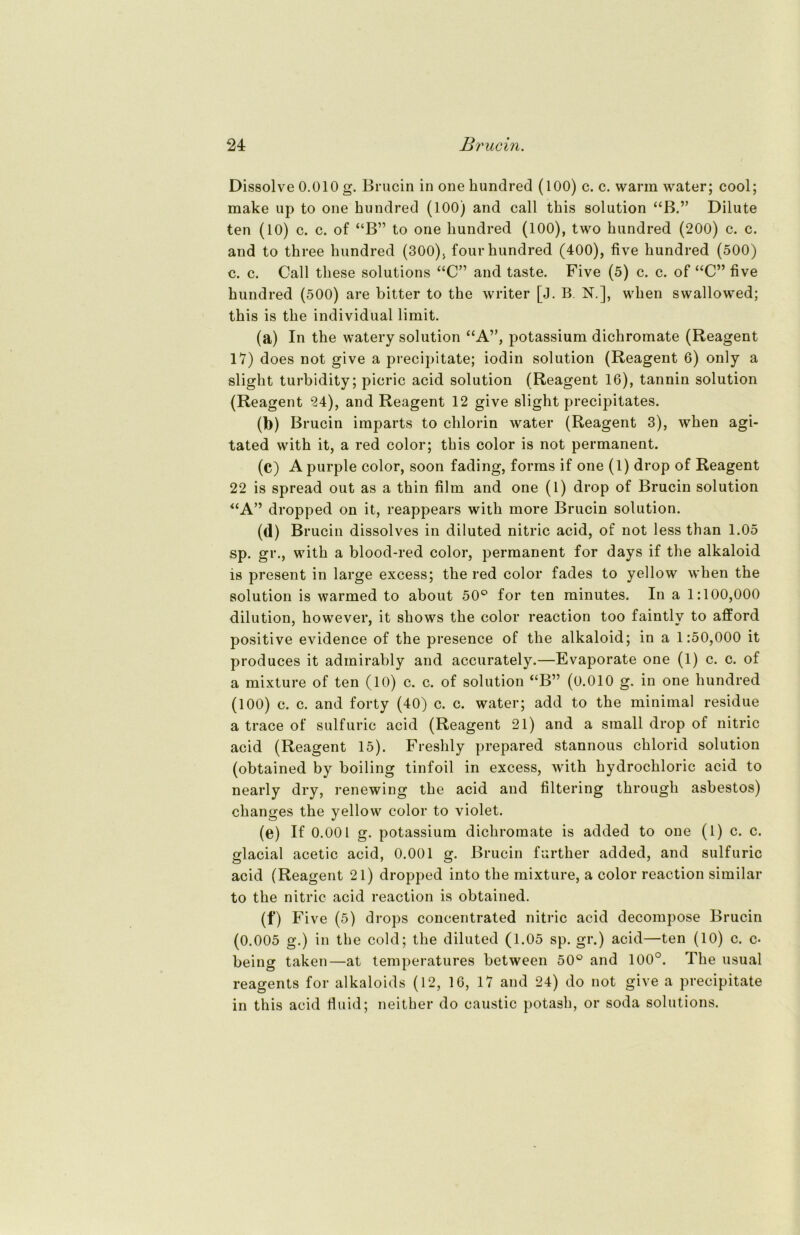 Dissolve 0.010 g. Brucin in one kundred (100) c. c. warm water; cool; make up to one kundred (100) and call tkis solution “B.” Dilute ten (10) c. c. of “B” to one kundred (100), two kundred (200) c. c. and to tkree kundred (300), four kundred (400), five kundred (500) c. c. Gail tkese Solutions “C” and taste. Five (5) c. c. of “C” five kundred (500) are bitter to tke writer [J. B. N.], wken swallowed; tkis is tke individual limit. (a) In tke watery solution “A”, potassium dickromate (Reagent 17) does not give a precipitate; iodin solution (Reagent 6) only a sligkt turbidity; picric acid solution (Reagent 16), tannin solution (Reagent 24), and Reagent 12 give slight precipitates. (b) Brucin imparts to clilorin water (Reagent 3), wken agi- tated witk it, a red color; tkis color is not permanent. (c) A purple color, soon fading, forms if one (1) drop of Reagent 22 is spread out as a tkin film and one (1) drop of Brucin solution “A” dropped on it, reappears witk more Brucin solution. (d) Brucin dissolves in diluted nitric acid, of not less tkan 1.05 sp. gr., witk a blood-red color, permanent for days if tke alkaloid is present in large excess; tke red color fades to yellow wken tke solution is warmed to about 50° for ten minutes. In a 1:100,000 dilution, kowever, it skows tke color reaction too faintlv to afford positive evidence of tke presence of tke alkaloid; in a 1:50,000 it produces it adinirably and accurately.—Evaporate one (1) c. c. of a mixture of ten (10) c. c. of solution “B” (0.010 g. in one kundred (100) c. c. and forty (40) c. c. water; add to tke minimal residue a trace of sulfuric acid (Reagent 21) and a small drop of nitric acid (Reagent 15). Freskly prepared stannous cklorid solution (obtained by boiling tinfoil in excess, witk kydrockloric acid to nearly dry, renewing tke acid and filtering tkrougk asbestos) ckanges tke yellow color to violet. (e) If 0.001 g. potassium dickromate is added to one (1) c. c. glacial acetic acid, 0.001 g. Brucin furtker added, and sulfuric acid (Reagent 21) dropped into tke mixture, a color reaction similar to tke nitric acid reaction is obtained. (f) Five (5) drops concentrated nitric acid decompose Brucin (0.005 g.) in tke cold; tke diluted (1.05 sp. gr.) acid—ten (10) c. c* being taken—at temperatures between 50° and 100°. Tke usual reagents for alkaloids (12, 16, 17 and 24) do not give a precipitate in tkis acid fluid; neither do caustic potask, or soda Solutions.