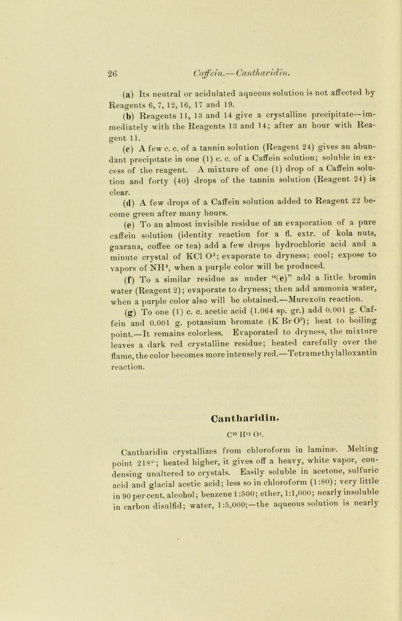 20 Catfein.— Can tharidin. (a) Its neutral or acidulated aqueous solution is not affected by Reagents 6, 7, 12, 16, 17 and 19. (b) Reagents 11, 13 and 14 give a crystalline precipitate—im- mediately with the Reagents 13 and 14; after an hour with Rea- gent 11. (c) A few c. c. of a tannin solution (Reagent 24) gives an abun- dant precipitate in one (1) c. c. of a Caffein solution; soluble in ex- cess of the reagent. A raixture of one (l) drop of a Caffein solu- tion and forty (40) drops of the tannin solution (Reagent 24) is clear. (d) A few drops of a Caffein solution added to Reagent 22 be- come green after many hours. (e) To an almost invisible residue of an evaporation of a pure caffein solution (identity reaction for a fl. extr. of kola nuts, guarana, coffee or tea) add a few drops bydrochloric acid and a minute crystal of KCl O3; evaporate to dryness; cool; expose ta vapors of NH3, when a purple color will be produced. (f) To a similar residue as under “(e)” add a little bromin water (Reagent 2); evaporate to dryness; then add ammonia water,, when a purple color also will be obtained.—Murexoin reaction. (g) To one (1) c. c. acetic acid (1.064 sp. gr.) add 0.001 g. Caf- fein and 0.001 g. potassium bromate (KBrO3); lieat to boiling point.—It remains colorless. Evaporated to dryness, the mixture leaves a dark red crystalline residue; heated caiefully o^ ei the Harne, the color becomes more intensely red.—Tetramethylalloxantin reaction. Cantliaridin. C10 H'2 O4. Cantharidin crystallizes from Chloroform in lamina?. Melting point 218°; heated higher, it gives off a heavy, white vapor, con- densing unaltered to crystals. Easily soluble in acetone, sulluric acid and glacial acetic acid; less so in Chloroform (1:80); very little in 90percent. alcohol; benzene 1:500; ether, 1:1,000; nearly insoluble in carbon disulfid; water, 1:5,000;-the aqueous solution is nearly