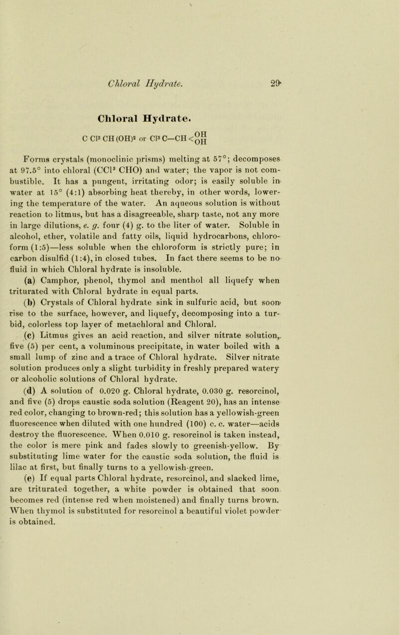 Chloral Hydrate. 29* Cliloral Hydrate. C CI3 CH (OH)* or CI3 C—CH Forme crystals (monoclinic prisms) melting at 57°; decomposes at 97.5° into chloral (CC13 CHO) and water; tlie vapor is not cora- bustible. It has a pungent, irritating odor; is easily soluble in water at 15° (4:1) absorbing heat thereby, in other words, lower- ing the temperature of the water. An aqueous solution is without reaction to litmus, but has a disagreeable, sharp taste, not any more in large dilutions, e. g. four (4) g. to tbe liter of water. Soluble in alcohol, ether, volatile and fatty oils, liquid hydrocarbons, Chloro- form (1:5)—less soluble when the Chloroform is strictlv pure; in carbon disulfid (1:4), in closed tubes. In fact there seems to be no fluid in wliich Chloral hydrate is insoluble. (a) Camphor, phenol, thymol and menthol all liquefy when triturated with Chloral hydrate in equal parts. (b) Crystals of Chloral hydrate sink in sulfuric acid, but soon> rise to the surface, however, and liquefy, decomposing into a tur- bid, colorless top layer of metachloral and Chloral. (c) Litmus gives an acid reaction, and silver nitrate solution,, five (5) per cent, a voluminous precipitate, in water boiled with a small lump of zinc and a trace of Chloral hydrate. Silver nitrate solution produces only a slight turbidity in freshly prepared watery or alcoholic Solutions of Chloral hydrate. (d) A solution of 0.020 g. Chloral hydrate, 0.030 g. resorcinol, and five (5) drops caustic soda solution (Reagent 20), has an intense red color, changing to brown-red; this solution has a yellowish-green fluorescence when diluted with one hundred (100) c. c. water—acids destroy the fluorescence. When 0.010 g. resorcinol is taken instead, the color is mere pink and fades slowly to greenish-yellow. By substituting lime water for the caustic soda solution, the fluid is lilac at first, but finally turns to a yellowish-green. (e) If equal parts Chloral hydrate, resorcinol, and slacked lime, are triturated together, a white powder is obtained that soon becomes red (intense red when moistened) and finally turns brown. When thymol is substituted for resorcinol a beautiful violet powder- is obtained.