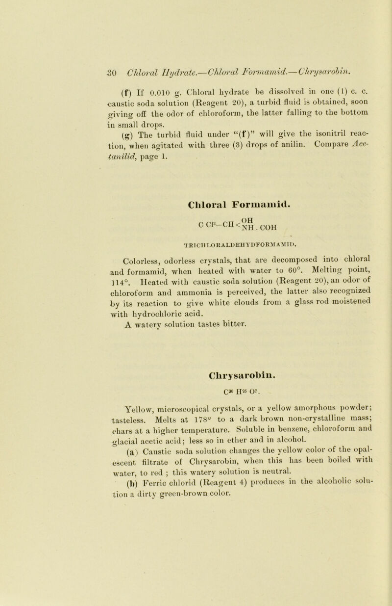 (f) If 0.010 g. Chloral kydrate be dissolved in one (1) c. c. «caustic soda solution (Reagent 20), a turbid fluid is obtained, soon giving off tke odor of Chloroform, the lattcr falling to the bottoni in small drops. (g) The turbid fluid under “(f)” will give the isonitril reac- tion, when agitated with three (3) drops of anilin. Compare Ace- tanilid, page 1. Chloral Formamid. C Cl3—CH< OH NH.COH TEICH LORALDEHYDFORM AMID. Colorless, odorless crystals, that are decomposed into chloral and formamid, when heated with water to 60°. Melting point, 114°. Heated with caustic soda solution (Reagent 20), an odor of Chloroform and ammonia is perceived, the latter also recognized by its reaction to give white clouds from a glass rod moistened with liydrochloric acid. A watery solution tastes bitter. Chrysarobin. C30 H26 or Yellow, microscopical crystals, or a yellow amorpkous powder; tasteless. Melts at 178° to a dark brown non-crystalline mass; chars at a higher temperature. Soluble in benzene, Chloroform and glacial acetic acid; less so in ether and in alcohol. (a) Caustic soda solution changes the yellow color of the opal- escent flltrate of Chrysarobin, when tliis lias been boiled with water, to red ; tliis watery solution is neutral. (b) Ferric clilorid (Reagent 4) produces in the alcoholic solu- tion a dirty green-brown color.