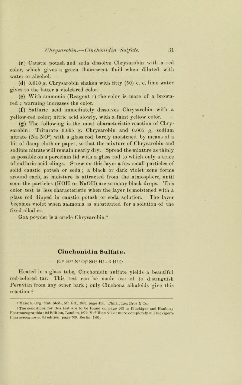 (c) Caustic potasli and soda dissolve Chrysarobin with a red color, which gives a green fluorescent fluid when diluted witli water or alcohol. «b 0.010 g. Chrysarobin shaken witli fifty (50) c. c. lime water gives to the latter a violet-red color. (e) With ammonia (Reagent 1) the color is more of a brown- red ; warming increases the color. (f) Sulfuric acid iramediately dissolves Chrysarobin with a yellow-red color; nitric acid slowly, with a faint yellow color. (g) The following is the most characteristic reaction of Chry- sarobin: Triturate 0.005 g. Chrysarobin and 0.005 g. sodiurn nitrate (Na NO3) with a glass rod barely moistened by means of a bit of damp cloth or paper, so that the mixture of Chrysarobin and sodium nitrate will remain nearly dry. Spread the mixture as thinly as possible on a porcelain lid with a glass rod to which only a trace of sulfuric acid clings. Strew on this layer a few small particles of solid caustic potasli or soda ; a black or dark violet zone forms around eacli, as moisture is attracted from the atmospliere, until soon the particles (KOH or NaOH) are so many black drops. This color test is less characteristic when the layer is moistened with a glass rod dipped in caustic potasli or soda solution. The layer becomes violet when ammonia is substituted for a solution of the fixed alkalies. Goa povvder is a crude Chrysarobin.* Cinclionidin Sulfate. (C'9 H22 m 0)2 SO* H-2 + 6 I-I2 o. Heated in a glass tube, Cinclionidin sulfate yields a beautiful red-colored tar. This test can be made use of to distinguish Peruvian from any other bark ; only Cinchona alkaloids give this reaction. f * Maisch, Org. Mat. Med., 5th Ed., 1892, page 414. Phila., Lea Bros & Co. tThe conditions for this test are to be found on page 303 in Flückiger and Haubury Pharmacographia: 2d Edition, London, 1879, McMillan & Co; more completely in Flückiger’s Pharmacoguosie, 3d edition, page 569; Berlin, 1891.