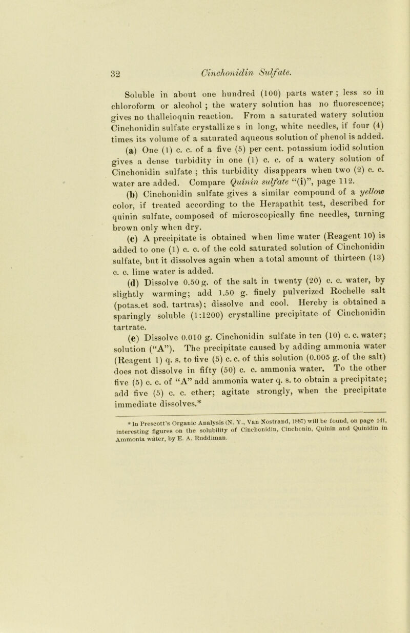 Soluble in about one hundred (100) parts water; less so in Chloroform or alcohol ; the watery solution has no fluorescence; gives no thalleioquin reaction. Froni a saturated wateiy solution Cinchonidin sulfate crystallizes in long, white needles, if four (4) times its volume of a saturated aqueous solution of phenol is added. (a) One (1) c. c. of a five (5) per Cent, potassium iodid solution gives a dense turbidity in one (1) c. c. of a watery solution of Cinchonidin sulfate ; this turbidity disappears when two (2) c. c. wTater are added. Compare Quinin sulfate “(i)”, page 112. (1)) Cinchonidin sulfate gives a similar compound of a yellow color, if treated according to the Herapathit test, described for quinin sulfate, composed of microscopically fine needles, turning brown only when dry. (c) A precipitate is obtained when lime water (Reagent 10) is added to one (1) c. c. of the cold saturated solution of Cinchonidin sulfate, but it dissolves again when a total amount of thirteen (13) c. c. lime water is added. (d) Dissolve 0.50 g. of the salt in twenty (20) c. c. watei, bv slightly warming; add 1.50 g. finely pulverized Rochelle salt (potas.et sod. tartras); dissolve and cool. Hereby is obtained a sparingly soluble (1:1200) crystalline precipitate of Cinchonidin tartrate. (e) Dissolve 0.010 g. Cinchonidin sulfate in ten (10) c. c. water; solution (“A”). The precipitate caused by adding ammonia water (Reagent 1) q. s. to five (5) c. c. of this solution (0.005 g. of the salt) does not dissolve in fifty (50) c. c. ammonia water. To the other five (5) c. c. of “A” add ammonia water q. s. to obtain a precipitate; add five (5) c. c. ether; agitate strongly, when the precipitate immediate dissolves.* *In Prescott’s Organic Analysis (N. Y., Van Nostrand, 1887) will be found, on page 141, interesting figures on the solubility of Cinchonidin, Cinchonin, Quinin and Quinidin in Ammonia water, by E. A. Ruddiman.