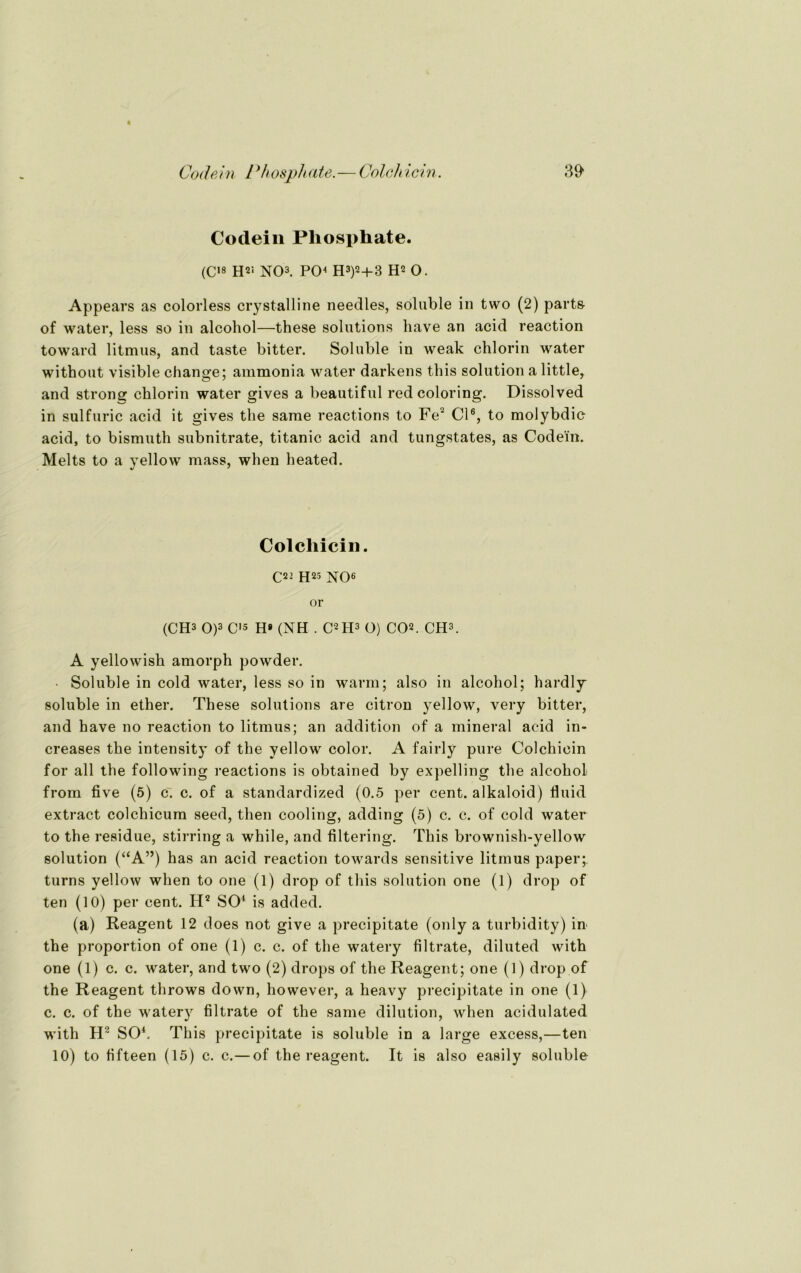 Codein Phosphate. (C18 H2‘ NO3. PO4 H3)2+3 H2 O. Appears as colorless crystalline needles, soluble in two (2) part& of water, less so in alcohol—these Solutions have an acid reaction toward litmus, and taste bitter. Soluble in weak chlorin water without visible change; ammonia water darkens this solution a little, and strons: chlorin water gives a beautiful redcoloring. Dissolved in sulfuric acid it gives the same reactions to Fe2 CI6, to molybdic acid, to bismuth subnitrate, titanic acid and tungstates, as Codein. Melts to a yellow mass, when heated. Colchicin. C22 H25 NO6 or (CH3 O)3 C18 H* (NH . C2H3 O) CO2. CH3. A yellowish amorph powder. • Soluble in cold water, less so in warm; also in alcohol; hardly soluble in ether. These Solutions are citron yellow, very bitter, and have no reaction to litmus; an addition of a mineral acid in- creases the intensity of the yellow color. A fairly pure Colchicin for all the following reactions is obtained by expelling the alcohol from five (5) c. c. of a standardized (0.5 per cent. alkaloid) fluid extract colchicum seed, then cooling, adding (5) c. c. of cold water to the residue, stirring a while, and filtering. This brownish-yellow solution (“A”) has an acid reaction towards sensitive litmus paper; turns yellow when to one (l) drop of this solution one (1) drop of ten (10) per cent. H2 SO4 is added. (a) Reagent 12 does not give a precipitate (only a turbidity) in the proportion of one (1) c. c. of the watery filtrate, diluted with one (1) c. c. water, and two (2) drops of the Reagent; one (1) drop of the Reagent throws down, however, a heavy precipitate in one (1) c. c. of the watery filtrate of the same dilution, when acidulated with IT SO4. This precipitate is soluble in a large excess,—ten 10) to fifteen (15) c. c.—of the reagent. It is also easily soluble