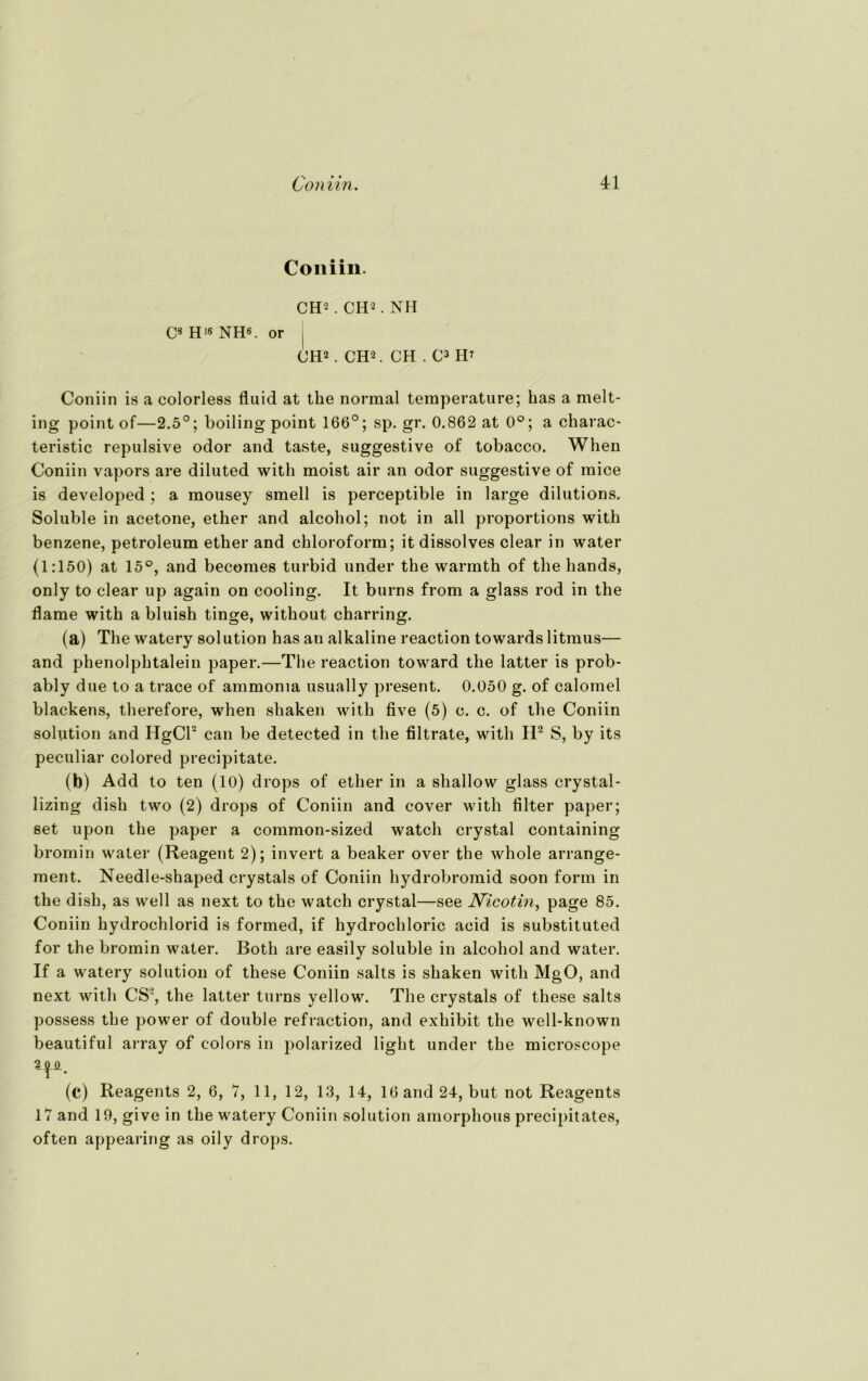 Coniin. CH’ . CH2. NH C8 H16 NH6, or | CH2 . CH2. CH . C3 H? Coniin is a colorless fluid at the normal temperature; bas a melt- ing point of—2.5°; boiling point 166°; sp. gr. 0.862 at 0°; a charac- teristic repulsive odor and taste, suggestive of tobacco. When Coniin vapors are diluted with moist air an odor suggestive of mice is developed ; a mousey smell is perceptible in large dilutions. Soluble in acetone, ether and alcohol; not in all proportions with benzene, petroleum ether and Chloroform; it dissolves clear in water (1:150) at 15°, and becomes turbid under the warmth of the hands, only to clear up again on cooling. It burns from a glass rod in the flame with a bluish tinge, without charring. (a) The watery solution has an alkaline reaction towards litmus— and phenolphtalein paper.—The reaction toward the latter is prob- ably due to a trace of ammoma usually present. 0.050 g. of calomel blackens, therefore, when shaken with five (5) c. c. of the Coniin solution and HgCl2 can be detected in the filtrate, with H2 S, by its peculiar colored precipitate. (b) Add to ten (10) drops of ether in a shallow glass crystal- lizing dish two (2) drops of Coniin and eover with Alter paper; set upon the paper a common-sized watch crystal containing bromin water (Reagent 2); invert a beaker over the whole arrange- ment. Needle-shaped crystals of Coniin hydrobromid soon form in the dish, as well as next to the watch crystal—see Nicotin, page 85. Coniin hydrochlorid is formed, if hydrochloric acid is substituted for the bromin water. Botli are easily soluble in alcohol and water. If a watery solution of these Coniin salts is shaken with MgO, and next with CS2, the latter turns yellow. The crystals of these salts possess the power of double refraction, and exhibit the well-known beautiful array of colors in polarized light under the microscope (c) Reagents 2, 6, 7, 11, 12, 13, 14, 16 and 24, but not Reagents 17 and 19, give in the watery Coniin solution amorphous precipitates, often appearing as oily drops.