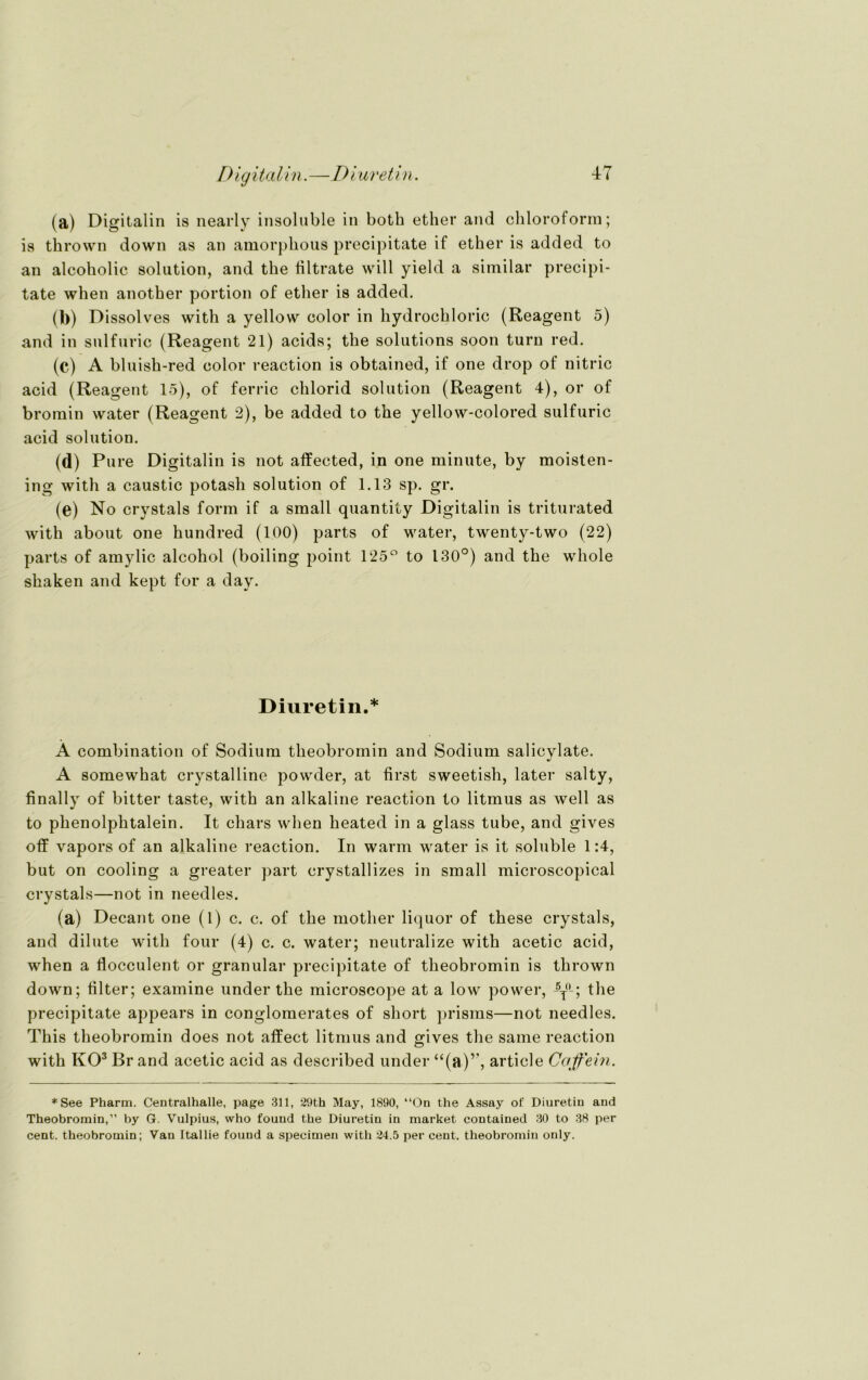 (a) Digitalin is nearly insoluble in both ether and Chloroform; is thrown down as an amorpkous precipitate if ether is added to an alcokolic solution, and tbe filtrate will yield a similar precipi- tate when another portion of ether is added. (b) Dissolves with a yellow color in hydrockloric (Reagent 5) and in sulfuric (Reagent 21) acids; the Solutions soon turn red. (c) A bluish-red color reaction is obtained, if one drop of nitric acid (Reagent 15), of ferric chlorid solution (Reagent 4), or of bromin water (Reagent 2), be added to the yellow-colored sulfuric acid solution. (d) Pure Digitalin is not affected, in one minute, by moisten- ing with a caustic potash solution of 1.13 sp. gr. (e) No crystals form if a small quantity Digitalin is triturated with about one hundred (100) parts of water, twenty-two (22) parts of amylic alcohol (boiling point 125° to 130°) and the whole skaken and kept for a day. Diuretin.* Ä combination of Sodium theobromin and Sodium salicylate. A somewhat crystalline powder, at first sweetish, later salty, finally of bitter taste, with an alkaline reaction to litmus as well as to phenolphtalein. It ckars when heated in a glass tube, and gives off vapors of an alkaline reaction. In warm water is it soluble 1:4, but on cooling a greater part crystallizes in small microscopical crystals—not in needles. (a) Decant one (1) c. c. of the mother liquor of these crystals, and dilute with four (4) c. c. water; neutralize with acetic acid, when a flocculent or granulär precipitate of theobromin is thrown down; filter; examine under the microscope at a low power, -5T(L; the precipitate appears in conglomerates of short prisms—not needles. This theobromin does not affect litmus and gives the same reaction with KO3 Brand acetic acid as described under “(a)r, article Coffein. *See Pharm. Centralhalle, page 311, 29th May, 1890, “On the Assay of Diuretin and Theobromin,” by G. Vulpius, wlio fouud the Diuretin in market contained 30 to 38 per Cent, theobromin; Van Itallie found a specimen with 24.5 per cent. theobromin only.