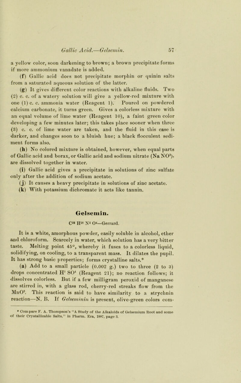 a yellow color, soon darkening to brown; a brown precipitate forms if more ammonium vanadate is added. (f) Gallic acid does not precipitate morphin or quinin salts from a saturated aqueous solution of the latter. (g) It gives different color reactions with alkaline fluids. Two (2) c. c. of a watery solution will give a yellow-red mixture with one (1) c. c. ammonia water (Reagent 1). Poured on powdered calcium carbonate, it turns green. Gives a colorless mixture with an equal volume of lime water (Reagent 10), a faint green color developing a few minutes later; this takes place sooner wlien three (3) c. c. of lime water are taken, and the fluid in this case is darker, and clianges soon to a bluish hue; a black flocculent Sedi- ment forms also. (h) No colored mixture is obtained, however, when equal parts of Gallic acid and borax, or Gallic acid and sodium nitrate (Na NO3)? are dissolved together in water. (i) Gallic acid gives a precipitate in Solutions of zinc sulfate only after the addition of sodium acetate. (j) It causes a heavy precipitate in Solutions of zinc acetate. (k) With potassium dichromate it acts like tannin. Gelsemin. C22 H28 N2 O4—Gerrard. It is a white, amorphous powder, easily soluble in alcohol, ether and Chloroform. Scarcely in water, which solution has a very bitter taste. Melting point 45°, whereby it fuses to a colorless liquid, solidifying, on cooling, to a transparent mass. It dilates the pupil. It has strong basic properties; forms crystalline salts.* (a) Add to a small particle (0.002 g.) two to three (2 to 3) drops concentrated H2 SO4 (Reagent 21); no reaction follows; it dissolves colorless. But if a few milligram peroxid of manganese are stirred in, with a glass rod, cherry-red streaks flow from the MnO2. This reaction is said to have similarity to a Strychnin reaction—N. B. If Gelseminin is present, olive-green colors com- * Compare F. A. Thompson’s “A Study of the Alkaloids of Gelsemium Root and some of their Crystallizable Salts,” in Pharm. Era, 1887, page 3.