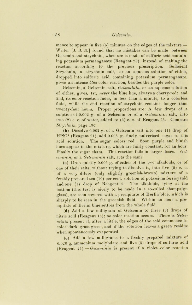 mence to appear in five (5) minutes on tlie edges of the mixture.— Writer [J. B. N.] found that no mistakes can be made between Gelsernin and Strychnin, when use is made of sulfuric acid contain- ing potassium permanganate (Reagent 23), instead of making the reaction according to the previous prescription. Sufficient Strychnin, a Strychnin salt, or an aqueous solution of either, dropped into sulfuric acid containing potassium permanganate, gives an intense blue color reaction, besides the purple color. Gelsernin, a Gelsernin salt, Geisern inin, or an aqueous solution of either, gives, Ist, never the blue hue, always a cherry-red; and 2nd, its color reaction fades, in less than a minute, to a colorless fluid, while the end reaction of Strychnin remains longer than twenty-four hours. Proper proportions are: A few drops of a solution of 0.002 g. of a Gelsernin or of a Gelseminin salt, into two (2) c. c. of water, added to (3) c. c. of Reagent 23. Compare Strychnin, page 136. (b) Dissolve 0.002 g. of a Gelsernin salt into one (1) drop of H!S04 (Reagent 21), add 0.005 g. flnely pulverized sugar to this acid solution. The sugar colors red. Soon purple and bluish hues appear in the mixture, which are fairly constant, for an hour. Finally the sugar chars. This reaction fails in larger doses. Gel- semminor a Gelseminin salt, acts the same. (c) Drop quietly 0.005 g. of either of the two alkaloids, or of one of their salts, without trying to dissolve it, into five (5) c. c. of a very dilute (only slightly greenish-brown) mixture of a freshly prepared teil (10) per cent. solution of potassium ferricyanid and one (1) drop of Reagent 4. The alkaloids, lying at the bottom (this test is nicely to be made in a so-called champaign glass), are soon covered with a precipitate of Berlin blue, which is sharply to be seen in the greenish fluid. Within an hour a pre- cipitate of Berlin blue settles from the whole fluid. (<1) Add a few milligram of Gelsernin to three (3) drops of nitric acid (Reagent 15); no color reaction occurs. There is Gelse- minin present if, after a little, the edges of the acid commence to color dark grass-green, and if the solution leaves a green residue when spontaneously evaporated. (e) Add a few milligrams to a freshly prepared mixture of 0.020 g. ammonium molybdate and five (5) drops ol sulfuric acid (Reagent 21).— Gelseminin is present if a violet color reaction