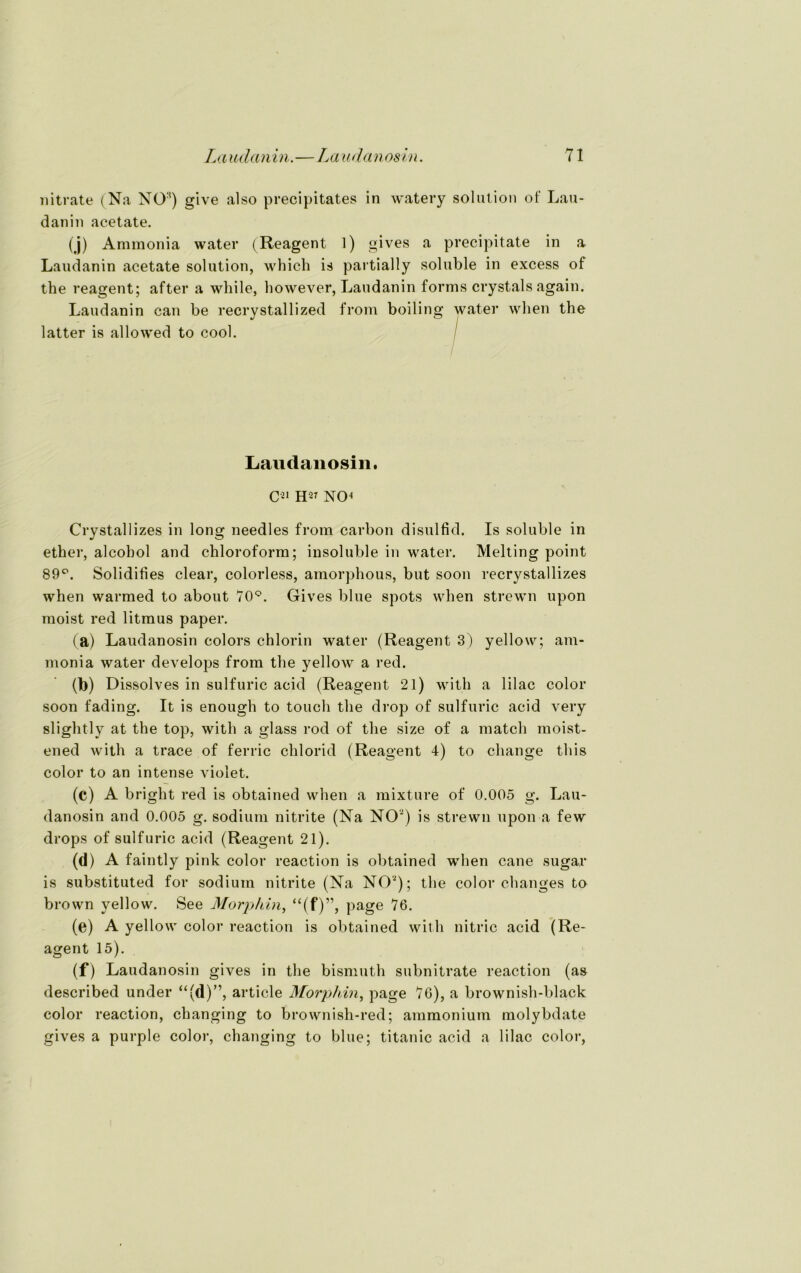 nitrate (Na N0:<) give also precipitates in watery solution of Lau- danin acetate. (j) Ammonia water (Reagent 1) gives a precipitate in a Laudanin acetate solution, which is partially soluble in excess of the reagent; after a while, however, Laudanin forms crystals again. Laudanin can be recrystallized from boiling water when the latter is allowed to cool. Laudanosin. C21 H27 NO4 Crystallizes in long needles from carbon disulfid. Is soluble in ether, alcobol and Chloroform; insoluble in water. Melting point 89°. Solidities clear, colorless, amorphous, but soon recrystallizes when warmed to about 70°. Gives blue spots when strewn upon moist red litmus paper. (a) Laudanosin colors chlorin water (Reagent 3) yellow; am- monia water develops from the yellow a red. ' (b) Dissolves in sulfuric acid (Reagent 21) with a lilac color soon fading. It is enough to touch the drop of sulfuric acid very slightly at the top, with a glass rod of the size of a match moist- ened with a trace of ferric clilorid (Reagent 4) to change tliis color to an intense violet. (c) A bright red is obtained when a mixture of 0.005 g. Lau- danosin and 0.005 g. sodium nitrite (Na NO2) is strewn upon a few drops of sulfuric acid (Reagent 21). (d> A faintly pink color reaction is obtained when cane sugar is substituted for sodium nitrite (Na NO2); the color changes to brown yellow. See Morphin, “(f)”, page 76. (e) A yellow color reaction is obtained with nitric acid (Re- agent 15). (f) Laudanosin gives in the bismuth subnitrate reaction (as described under “(d)”, article Morphin, page 76), a brownish-black color reaction, changing to brownish-red; ammoniuin molybdate gives a purple color, changing to blue; titanic acid a lilac color,