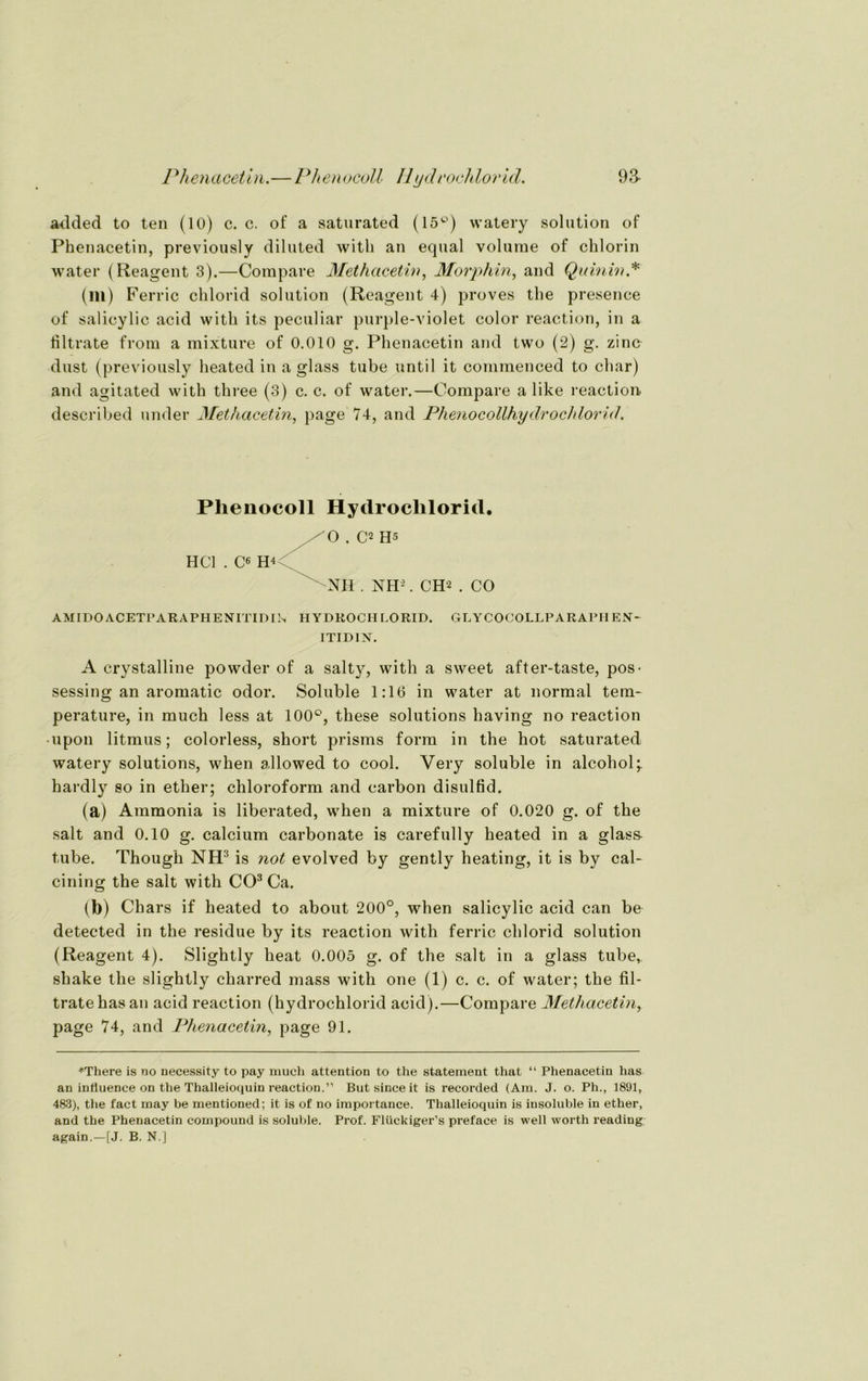 Phenacetin.—Phenocoll IIyclrochlorid. 9a added to teil (10) c. c. of a saturated (15°) watery solution of Phenacetin, previously diluted witli an equal volurae of chlorin water (Reagent 3).—Compare Methacetin, Morphin, and Quinin* (lll) Ferric chlorid solution (Reagent 4) proves the presence of salicylic acid witli its peculiar purple-violet color reaction, in a liltrate from a mixture of 0.010 g. Phenacetin and two (2) g. zino dust (previously lieated in a glass tube until it coinraenced to char) and agitated with tliree (3) c. c. of water.—Compare a like reaction- described under Methacetin, page 74, and Phenocollhydrochlorid. Phenocoll Hydrochlorid. HCl . Ce O . C2 Hs NH . NH2. CH2 . CO AMIDO ACETPARAPHENTTIDIIn HYDROCHLORID. GLY COCOLLPARAPH EN* ITIDIN. A crystalline powder of a salty, with a sweet after-taste, pos- sessing an aromatic odor. Soluble 1:16 in water at normal tem- perature, in much less at 100°, these Solutions having no reaction • upon litmus; colorless, short prisms form in the hot saturated watery Solutions, when allowed to cool. Very soluble in alcoliol;. hardly so in ether; Chloroform and carbon disulfid. (a) Ammonia is liberated, when a mixture of 0.020 g. of the salt and 0.10 g. calcium carbonate is carefully heated in a glas& tube. Though NIF is not evolved by gently heating, it is by cal- cining the salt with CO3 Ca. (b) Cliars if heated to about 200°, when salicylic acid can be detected in the residue by its reaction with ferric chlorid solution (Reagent 4). Slightly heat 0.005 g. of the salt in a glass tube,. shake the slightly charred mass with one (1) c. c. of water; the fil- tratehasan acid reaction (hydrochlorid acid).—Compare Methacetin, page 74, and Phenacetin, page 91. *There is no necessity to pay much attention to the Statement that “ Phenacetin lias an influence on the Thalleioquin reaction.” But since it is recorded (Am. J. o. Ph., 1891, 483), the fact may be mentioned; it is of no importance. Thalleioquin is insoluble in ether, and the Phenacetin compound is soluble. Prof. Flückiger’s prefaee is well worth reading again.—[J. B. N.J