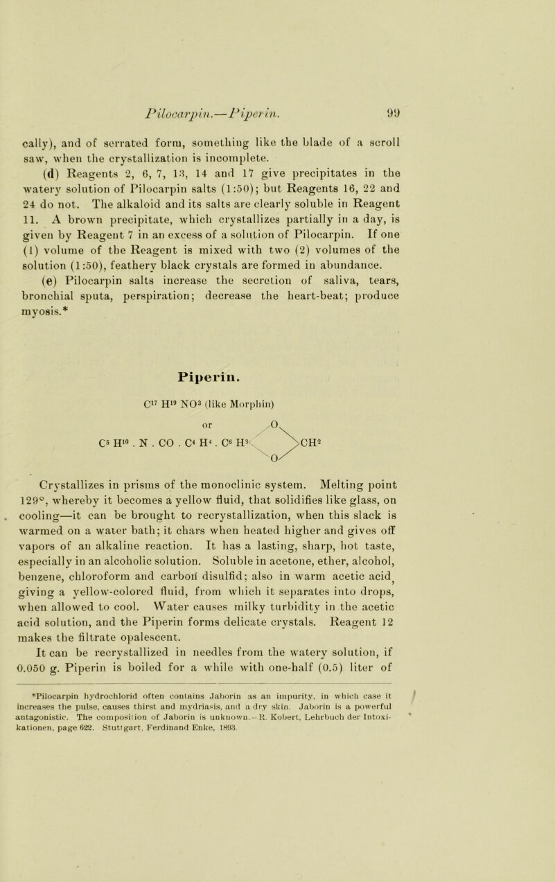 cally), and of sorrated form, something like the blade of a seroll saw, when the crystallization is incomplete. (d) Reagents 2, 6, 7, 13, 14 and 17 give precipitates in the watery solution of Pilocarpin salts (1:50); but Reagents 16, 22 and 24 do not. The alkaloid and its salts are clearly soluble in Reagent 11. A brown precipitate, which crystallizes partially in a day, is given by Reagent 7 in an excess of a solution of Pilocarpin. If one (1) volume of the Reagent is mixed with two (2) volumes of the solution (1:50), featherv black crystals are forined in abundance. (e) Pilocarpin salts increase the secrction of saliva, tears, bronchial sputa, perspiration; decrease the heart-beat; produce myosis.* Piperin. C17 H19 NO3 (like Morphin) or C5 H10 . N . CO . C< EP. C6 H3t Crystallizes in prisms of the monoclinic System. Melting point 129°. whereby it becomes a yellow fluid, that solidifies like glass, on cooling—it can be brought to recrystallization, when tliis slack is warmed on a water bath; it chars when heated higher and gives off vapors of an alkaline reaction. It has a lasting, sharp, hot taste, especially in an alcoholic solution. Soluble in acetone, etlier, alcohol, benzene, Chloroform and carboii disulfid; also in warm acetic acid giving a yellow-colored fluid, from which it separates into drops, when allowed to cool. Water causes milky turbidity in the acetic acid solution, and the Piperin forms delicate crystals. Reagent 12 makes the filtrate opalescent. It can be recrystallized in needles from the watery solution, if 0.050 g. Piperin is boiled for a while with one-half (0.5) liter of ♦Pilocarpin hydrochlorid often conlains Jaborin as an impurity, in whicü case it increases the pulse, causes thirst and mydriasis, and a dry skin. Jaborin is a powerful antagonistic. The composilion of Jaborin is unknown. — K. Kobert, Lehrbuch der Intoxi- kationen, page 622. Stuttgart, Ferdinand Enke, 1898.
