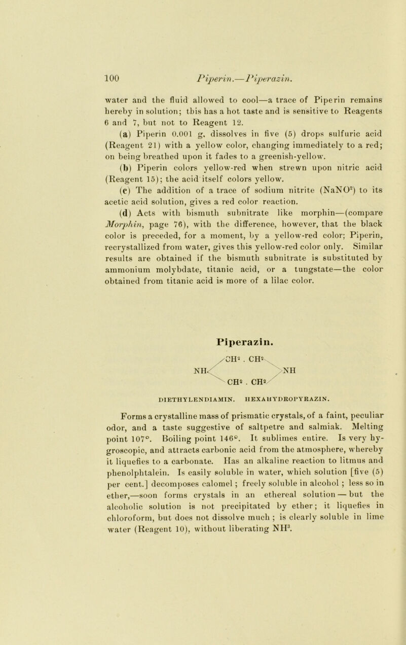 water and the fluid allowed to cool—a trace of Piperin remains hereby in solution; tbis bas a bot taste and is sensitive to Reagents 6 and 7, but not to Reagent 12. (a) Piperin 0.001 g, dissolves in flve (5) drops sulfuric acid (Reagent 21) witb a yellow color, changing iramediately to a red; on being breatbed upon it fades to a greenish-yellow. (b) Piperin colors yellow-red when strewn upon nitric acid (Reagent 15); the acid itself colors yellow. (c) The addition of a trace of sodiura nitrite (NaNO2) to its acetic acid solution, gives a red color reaction. (d) Acts witb bismutb subnitrate like morpbin—(corapare Morphin, page 76), witb the difference, however, that the black color is preceded, for a moment, by a yellow-red color; Piperin,, recrystallized from water, gives this yellow-red color only. Similar results are obtained if the bismutb subnitrate is substituted by ammonium molybdate, titanic acid, or a tungstate—the color obtained from titanic acid is more of a lilac color. Forms a crystalline mass of prismatic crystals, of a faint, peculiar odor, and a taste suggestive of saltpetre and salmiak. Melting point 107°. Boiling point 146°. It sublimes entire. Is very hy- groscopic, and attracts carbonic acid from the atmosphere, wbereby it liquefies to a carbonate. Kas an alkaline reaction to litmus and phenolpbtalein. Is easily soluble in water, wbicb solution [flve (5) per cent.] decomposes calomel ; freely soluble in alcohol ; less so in ether,—soon forms crystals in an ethereal solution — but the alcoholic solution is not precipitated by ether; it liquefies in Chloroform, but does not dissolve much ; is clearly soluble in lime water (Reagent 10), without liberating NH3. Piperazin. /OH2 . CH2 DIETHYLENDI AMIN. IIEXAH YDROPYRAZIN.