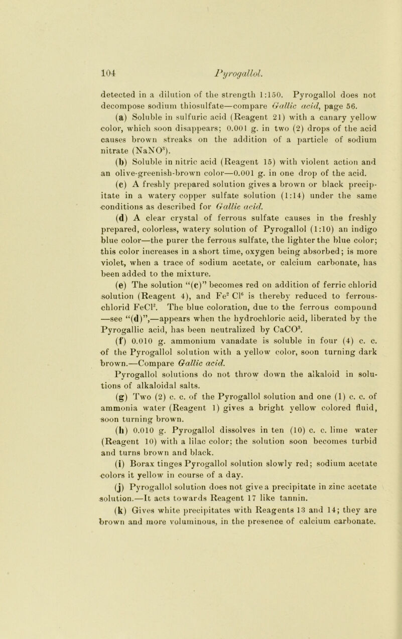 detected in a dilution of the strength 1:150. Pyrogallol does not decompose sodium thiosulfate—corapare Gallic acid, page 56. (a) Soluble in sulfuric acid (Reagent 21) with a canary yellow color, whicli soon disappears; 0.001 g. in two (2) drops of tbe acid causes brown streaks on the addition of a particle of sodium nitrate (NaNO3). (b) Soluble in nitric acid (Reagent 15) with violent action and an olive-greenisli-brown color—0.001 g. in one drop of the acid. (c) A freshly prepared solution gives a brown or black precip- itate in a watery copper sulfate solution (1:14) under the same conditions as described for Gallic acid. (d) A clear crystal of ferrous sulfate causes in the freshly prepared, colorless, watery solution of Pyrogallol (1:10) an indigo blue color—the purer the ferrous sulfate, the lighter the blue color; this color increases in a short time, oxygen being absorbed; is more violet, when a trace of sodium acetate, or calcium carbonate, has been added to the mixture. (©) The solution “(c)” becomes red on addition of ferric chlorid solution (Reagent 4), and Fe2 CI6 is thereby reduced to ferrous- chlorid FeCl2. The blue coloration, due to the ferrous compound —see “(d)”,—appears when the hydrochloric acid, liberated bv the Pyrogallic acid, has been neutralized by CaCO3. (f) 0.010 g. ammonium vanadate is soluble in four (4) c. c. of the Pyrogallol solution with a yellow color, soon turning dark brown.—Compare Gallic acid. Pyrogallol Solutions do not throw down the alkaloid in Solu- tions of alkaloidal salts. (g) Two (2) c. c. of the Pyrogallol solution and one (1) c. c. of ammonia water (Reagent 1) gives a bright yellow colored fluid, soon turning brown. (h) o.oio g. Pyrogallol dissolves in ten (10) c. c. lime water (Reagent 10) with a lilac color; the solution soon becomes turbid and turns brown and black. (i) Borax tinges Pyrogallol solution slowly red; sodium acetate •colors it yellow in course of a day. (j) Py° gallol solution does not givea precipitate in zinc acetate solution.—1t acts towards Reagent 17 like tannin. (k) Gi ves white precipitates with Reagents 13 and 14; they are brown and more volumiuous, in the presenee of calcium carbonate.