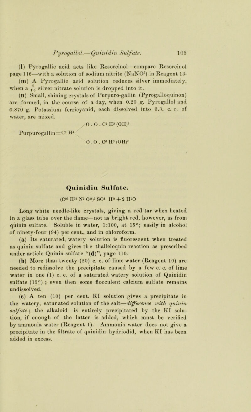 (I) Pyrogallic acid acts like Resorcinol—compare Resorcinol page 116—with a solution of sodiuin nitrite (NaNO2) in Reagent 13- (lll) A Pyr ogallic acid solution reduces silver immediately, wlien a ^ silver nitrate solution is dropped into it. (n) Small, shining crystals of Purpuro-gallin (Pyrogalloquinon) are formed, in the course of a day, when 0.20 g. Pyrogallol and 0.870 g. Potassium ferricyanid, eack dissolved into 3.3. c. c. of water, are mixed. Purpurogallin = C6 H4 O . O . C6 H3 (OH)2 O. O . C6 H3 (OH)2 Quinidin Sulfate. (C20 H24 N2 O2)2 SO4 Hs 4- 2 H20 Long white needle-like crystals, giving a red tar when heated in a glass tube over the flame—not as bright red, however, as from quinin sulfate. Soluble in water, 1:100, at 15°; easily in alcohol of ninety-four (94) per cent., and in Chloroform. (a) Its saturated, watery solution is fluorescent when treated as quinin sulfate and gives th e thalleioquin reaction as prescribed under article Quinin sulfate “(d)”, page 110. (b) More than twenty (20) c. c. of lime water (Reagent 10) are needed to redissolve the precipitate caused by a few c. c. of lime water in one (1) c. c. of a saturated watery solution of Quinidin sulfate (15°) ; even then some flocculent calcium sulfate remains undissolved. (c) A ten (10) per cent. KI solution gives a precipitate in the watery, saturated solution of the salt—dijference with quinin sulfate; the alkaloid is entirely precipitated by the KI solu- tion, if enough of the latter is added, which must be verified by ainmonia water (Reagent 1). Ammonia water does not give a precipitate in the filtrate of quinidin hydriodid, when KI has been added in excess.