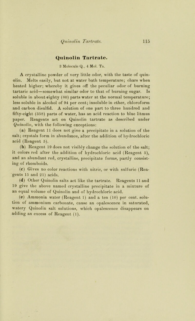 Quinolin Tartrate. 3 Molecule Q., 4 Mol. Ta. A crystalline powder of very little odor, with the taste of quin- olin. Melts easilv, but not at water batli temperature; chars when heated higher; whereby it gives off the peculiar odor of burning tartaric acid—somewhat similar odor to that of burning sugar. Is soluble in about eighty (80) parts water at the normal temperature; less soluble in alcohol of 94 per cent; insoluble in ether, Chloroform and carbon disulfid. A solution of one part to three hundred and fifty-eight (358) parts of water, has an acid reaction to blue litmus paper. Reagents act on Quinolin tartrate as described under Quinolin, with the following exceptions: (a) Reagent 11 does not give a precipitate in a solution of the salt; crystals form in abundauee, after the addition of hydrochloric acid (Reagent 5). (b) Reagent 19 does not visibly change the solution of the salt; it colors red after the addition of hydrochloric acid (Reagent 5), and an abundant red, crystalline, precipitate forms, partly consist- ing of rhomboids. (c) Gives no color reactions with nitric, or with sulfuric (Rea- 'gents 15 and 21) acids. (d) Other Quinolin salts act like the tartrate. Reagents 11 and 19 give the above named crystalline precipitate in a mixture of an equal volume of Quinolin and of hydrochloric acid. (e) Ammonia water (Reagent 1) and a ten (10) per cent. solu- tion of ammonium carbonate, cause an opalescence in saturated, watery Quinolin salt Solutions, whicli opalescence disappears on adding an excess of Reagent (l).