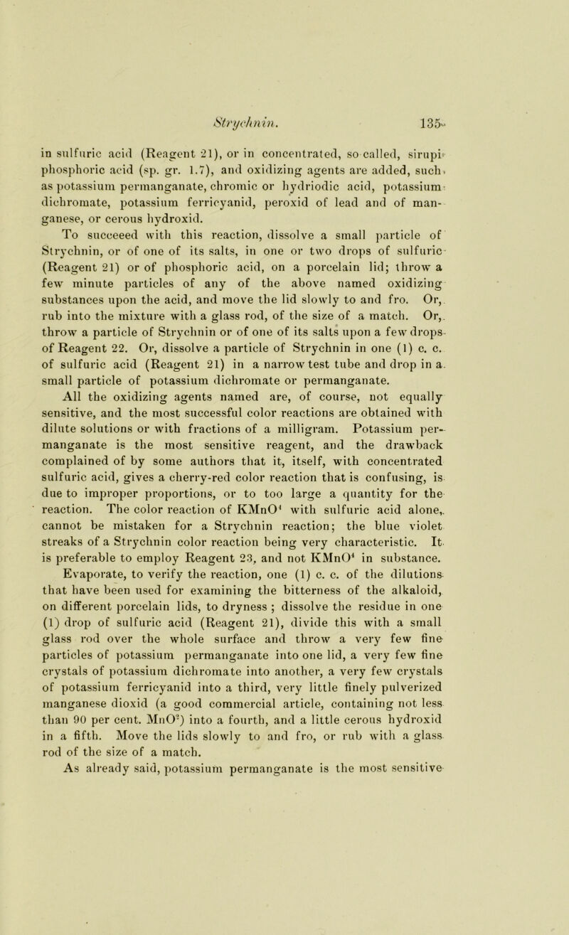 in sulfuric acid (Reagent 21), or in concentrated, so called, sirupb phosphoric acid (sp. gr. 1.7), and oxidizing agents are added, such, as potassium permanganate, chromic or hydriodic acid, potassium: dichromate, potassium ferricyanid, peroxid of lead and of man- ganese, or cerous liydroxid. To succeeed with this reaction, dissolve a small particle of Strychnin, or of one of its salts, in one or two drops of sulfuric (Reagent 21) or of phosphoric acid, on a porcelain lid; throw a few minute particles of any of the above named oxidizing substances upon the acid, and move the lid slowly to and fro. Or, rub into the mixture with a glass rod, of the size of a match. Or,. throw a particle of Strychnin or of one of its salts upon a fewdrops- of Reagent 22. Or, dissolve a particle of Strychnin in one (1) c. c. of sulfuric acid (Reagent 21) in a narrow test tube and drop in a. small particle of potassium dichromate or permanganate. All the oxidizing agents named are, of course, not equally sensitive, and the most successful color reactions are obtained with dilute Solutions or with fractions of a milligram. Potassium per- manganate is the most sensitive reagent, and the drawback complained of by some authors that it, itself, with concentrated sulfuric acid, gives a cherry-red color reaction that is confusing, is due to improper proportions, or to too large a quantity for the reaction. The color reaction of KMnO4 with sulfuric acid alone,. cannot be mistaken for a Strvchnin reaction: the blue violet streaks of a Strychnin color reaction being very characteristic. It is preferable to employ Reagent 23, and not KMnO4 in substance. Evaporate, to verify the reaction, one (1) c. c. of the dilutions that have been used for examining the bitterness of the alkaloid, on different porcelain lids, to dryness ; dissolve the residue in one (1) drop of sulfuric acid (Reagent 21), divide this with a small glass rod over the whole surface and throw a very few fine particles of potassium permanganate into one lid, a very few fine crystals of potassium dichromate into another, a very few crystals of potassium ferricyanid into a third, very little finely pulverized manganese dioxid (a good commercial article, containing not less than 90 per cent. MnO') into a fourth, and a little cerous hydroxid in a fifth. Move the lids slowly to and fro, or rub with a glass rod of the size of a match. As already said, potassium permanganate is the most sensitive