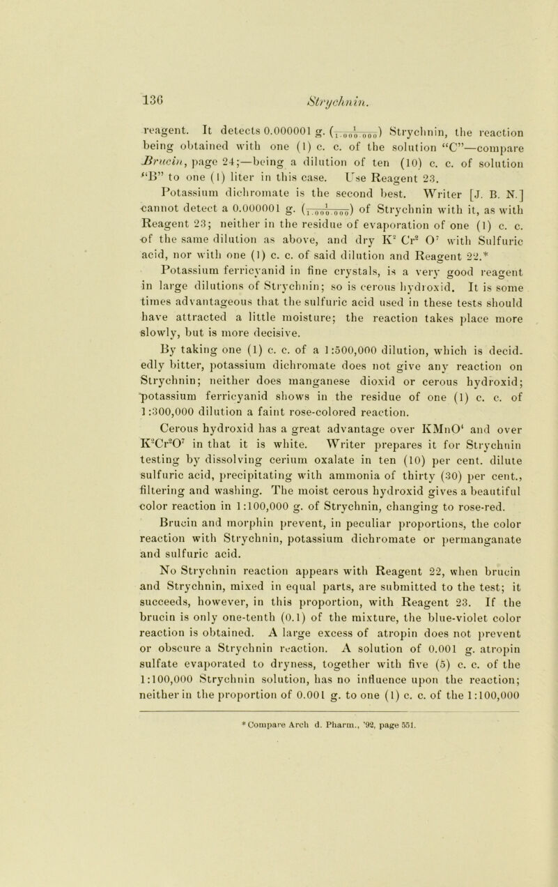 reagent. It detects 0.000001 g. (ytüöotööö) Strychnin, the reaction being obtained with one (1) c. c. of the solution “C”—compare Hrucin, page 24;—being a dilution of ten (10) c. c. of solution “B” to one (I) liter in this case. Ilse Reagent 23. Potassium dichromate is the second best. Writer [J. B. N.l cannot detect a 0.000001 g. (ir00o.ooo) of Strych nin with it, as with Reagent 23; neither in the residue of evaporation of one (1) c. c. -of the sarae dilution as above, and dry K2 Cr2 O7 with Sulfuric acid, nor with one (1) c. c. of said dilution and Reagent 22.* Potassium ferricyanid in fine crystals, is a very good reagent in large dilutions of Strychnin; so is cerous hydroxid. It is some tirnes advantageous that the sulfuric acid used in these tests should have attracted a little moisture; the reaction takes place more slowlv, but is more decisive. By taking one (1) c. c. of a 1:500,000 dilution, which is decid. edly bitter, potassium dichromate does not give any reaction on Strychnin; neither does manganese dioxid or cerous hydroxid; potassium ferricyanid shows in the residue of one (l) c. c. of 1:300,000 dilution a faint rose-colored reaction. Cerous hydroxid bas a great advantage over KMnO4 and over K2Cr207 in that it is white. Writer prepares it for Strychnin testing by dissolving cerium oxalate in ten (10) per cent. dilute sulfuric acid, precipitating with ammonia of thirty (30) per cent., filtering and washing. The moist cerous hydroxid gives a beautiful color reaction in 1:100,000 g. of Strychnin, changing to rose-red. Brucin and morphin prevent, in peculiar proportions, the color reaction with Strychnin, potassium dichromate or permanganate and sulfuric acid. No Strychnin reaction appears with Reagent 22, wlien brucin and Strychnin, mixed in equal parts, are submitted to the test; it succeeds, however, in this proportion, with Reagent 23. If the brucin is only one-tenth (0.1) of the mixture, the blue-violet color reaction is obtained. A large excess of atropin does not prevent or obscure a Strychnin reaction. A solution of 0.001 g. atropin Sulfate evaporated to dryness, together with five (5) c. c. of the 1:100,000 Strychnin solution, has no infiuence upon the reaction; neither in the proportion of 0.001 g. to one (l) c. c. of the 1:100,000 * Compare Arch d. Pharm., ’92, page 551.