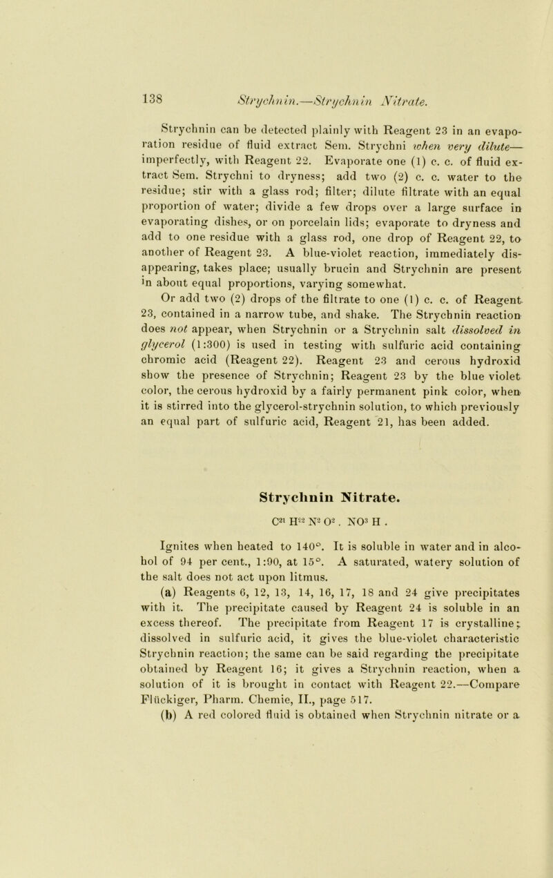 Strychnin.—Strychnin Nitrate. Strychnin can be detected plainly with Reagent 23 in an evapo- ration residue of fluid extract Sem. Strychni when very dilute— imperfectly, with Reagent 22. Evaporate one (1) c. c. of fluid ex- tract Sem. Strychni to dryness; add two (2) c. c. water to tho residue; stir with a glass rod; Alter; dilute filtrate with an equal Proportion of water; divide a few drops over a large surface in evaporating dishes, or on porcelain lids; evaporate to dryness and add to one residue with a glass rod, one drop of Reagent 22, to another of Reagent 23. A blue-violet reaction, immediately dis- appearing, takes place; usually brucin and Strychnin are present ]n about equal proportions, varying somewhat. Or add two (2) drops of the Altrate to one (1) c. c. of Reagent 23, contained in a narrow tube, and shake. The Strychnin reaction does not appear, when Strychnin or a Strychnin salt dissolved in glycerol (1:300) is used in testing with sulfuric acid containing chromic acid (Reagent 22). Reagent 23 and cerous hydroxid show the presence of Strychnin; Reagent 23 by the blue violet color, the cerous hydroxid by a fairly permanent pink color, when it is stirred into the glycerol-strychnin solution, to which previously an equal part of sulfuric acid, Reagent 21, has been added. Stryclmin Nitrate. C21 h22 N2 O2 . NO3 H . Ignites when heated to 140°. It is soluble in water and in alco- hol of 94 per cent., 1:90, at 15°. A saturated, watery solution of the salt does not act upon litmus. (a) Reagents 6, 12, 13, 14, 16, 17, 18 and 24 give precipitates with it. The precipitate caused by Reagent 24 is soluble in an excess thereof. The precipitate from Reagent 17 is crystalline; dissolved in sulfuric acid, it gives the blue-violet characteristic Strychnin reaction; the same can be said regarding the precipitate obtained by Reagent 16; it gives a Strychnin reaction, when a solution of it is brought in contact with Reagent 22.—Compare Flückiger, Pharm. Chemie, II., page 517. (b) A red colored fluid is obtained when Strychnin nitrate or a