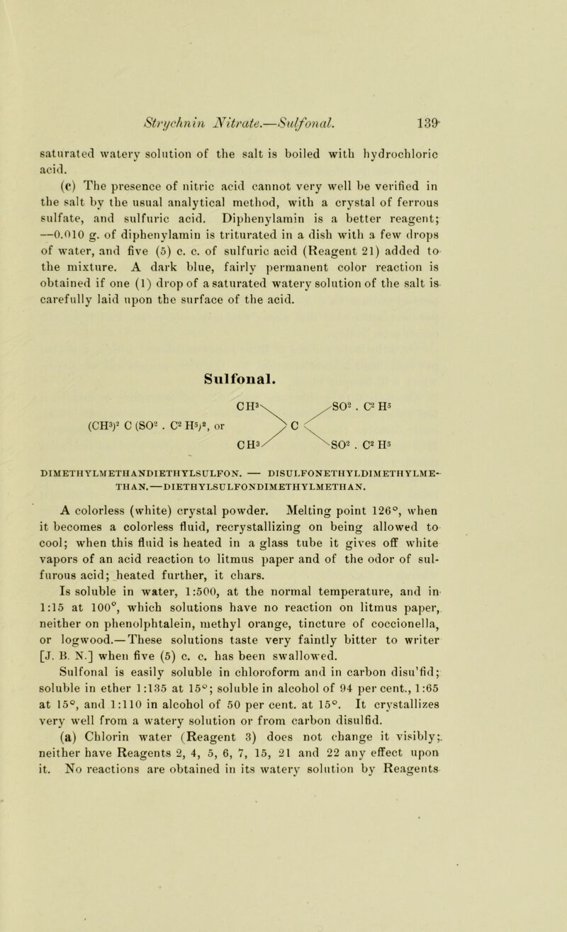 saturated watery solution of the salt is boiled witli hydrochloric acid. (c) The presence of nitric acid cannot very well be verified in the salt bv the usual analytical method, with a crystal of ferrous sulfate, and sulfuric acid. Diphenylamin is a better reagent; —0.010 g. of diphenylamin is triturated in a dish with a few drops of water, and five (5) c. c. of sulfuric acid (Reagent 21) added to the mixture. A dark blue, fairly permanent color reaction is obtained if one (1) dropof a saturated watery solution of the salt is carefully laid upon the surface of the acid. Sulfonal. (CH3)2 C (SO2 . C2 H5)2, 0r SO2 . C2 H5 ^•SO2 . C2 Hs DIMETHYLMETHANDIETHYLSULFON. DISULFONETHYLDIMETHYLME- THAN.—DIETH YLSIJ LFONDIMETHYLMETH AN. A colorless (white) crystal powder. Melting point 126°, when it becomes a colorless fluid, recrystallizing on being allowed to cool; when this fluid is heated in a glass tube it gives off white vapors of an acid reaction to litmus paper and of the odor of sul- furous acid; heated further, it chars. Is soluble in water, 1:500, at the normal temperature, and in 1:15 at 100°, which Solutions have no reaction on litmus paper, neither on phenolphtalein, methyl orange, tincture of coccionella, or logwood.— These Solutions taste very faintly bitter to writer [J. B. N.] when five (5) c. c. has been swallowed. Sulfonal is easily soluble in Chloroform and in carbon disu’fid; soluble in ether 1:135 at 15°; soluble in alcohol of 94 per cent., 1:65 at 15°, and 1:110 in alcohol of 50 per cent. at 15°. It crystallizes very well from a watery solution or from carbon disulfid. (a) Chlorin water (Reagent 3) does not change it visibly;. neither have Reagents 2, 4, 5, 6, 7, 15, 21 and 22 any effect upon it. No reactions are obtained in its watery solution by Reagents