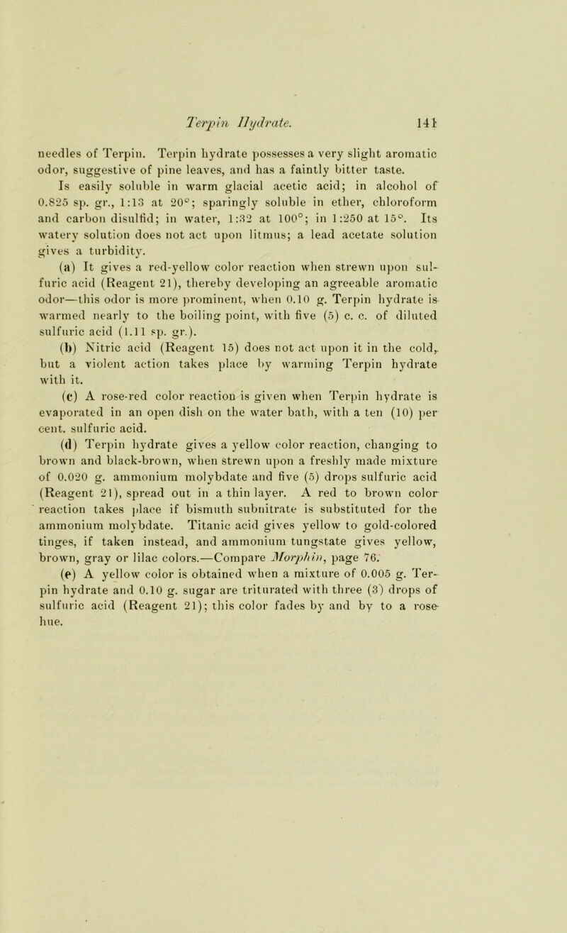Terpin Hydrate. 14t needles of Terpin. Terpin hydrate possesses a very slight aroraatic odor, suggestive of pine leaves, and has a faintly bitter taste. Is easily soluble in warm glacial acetic acid; in alcohol of 0.825 sp. gr., 1:13 at 20°; sparingly soluble in ether, Chloroform and carbon disullid; in water, 1:32 at 100°; in 1:250 at 15°. Its watery solution does not act upon litmus; a lead acetate solution gives a turbidity. (a) It gives a red-yellow color reaction when strewn upon sul- furic acid (Reagent 21), thereby developing an agreeable aromatic odor—this odor is more prominent, when 0.10 g. Terpin hydrate is warmed nearly to the boiling point, with five (5) c. c. of diluted sulfuric acid (l.ll sp. gr.). (b) Nitric acid (Reagent 15) does not act upon it in the cold,. but a violent action takes place by warming Terpin hydrate with it. (c) A rose-red color reaction is given when Terpin hydrate is evaporated in an open disli on the water bath, with a teil (10) per cent. sulfuric acid. (d) Terpin hydrate gives a yellow color reaction, changing to brown and black-brown, when strewn upon a freshly made mixture of 0.020 g. ammonium molybdate and five (5) drops sulfuric acid (Reagent 21), spread out in a thin layer. A red to brown color reaction takes place if bismuth subnitrate is substituted for the ammonium molybdate. Titanic acid gives yellow to gold-colored tinges, if taken instead, and ammonium tungstate gives yellow, brown, gray or lilac colors.—Compare Morphin, page 76. (e) A yellow color is obtained when a mixture of 0.005 g. Ter- pin hydrate and 0.10 g. sugar are triturated with three (3) drops of sulfuric acid (Reagent 21); this color fades by and by to a rose- hue.