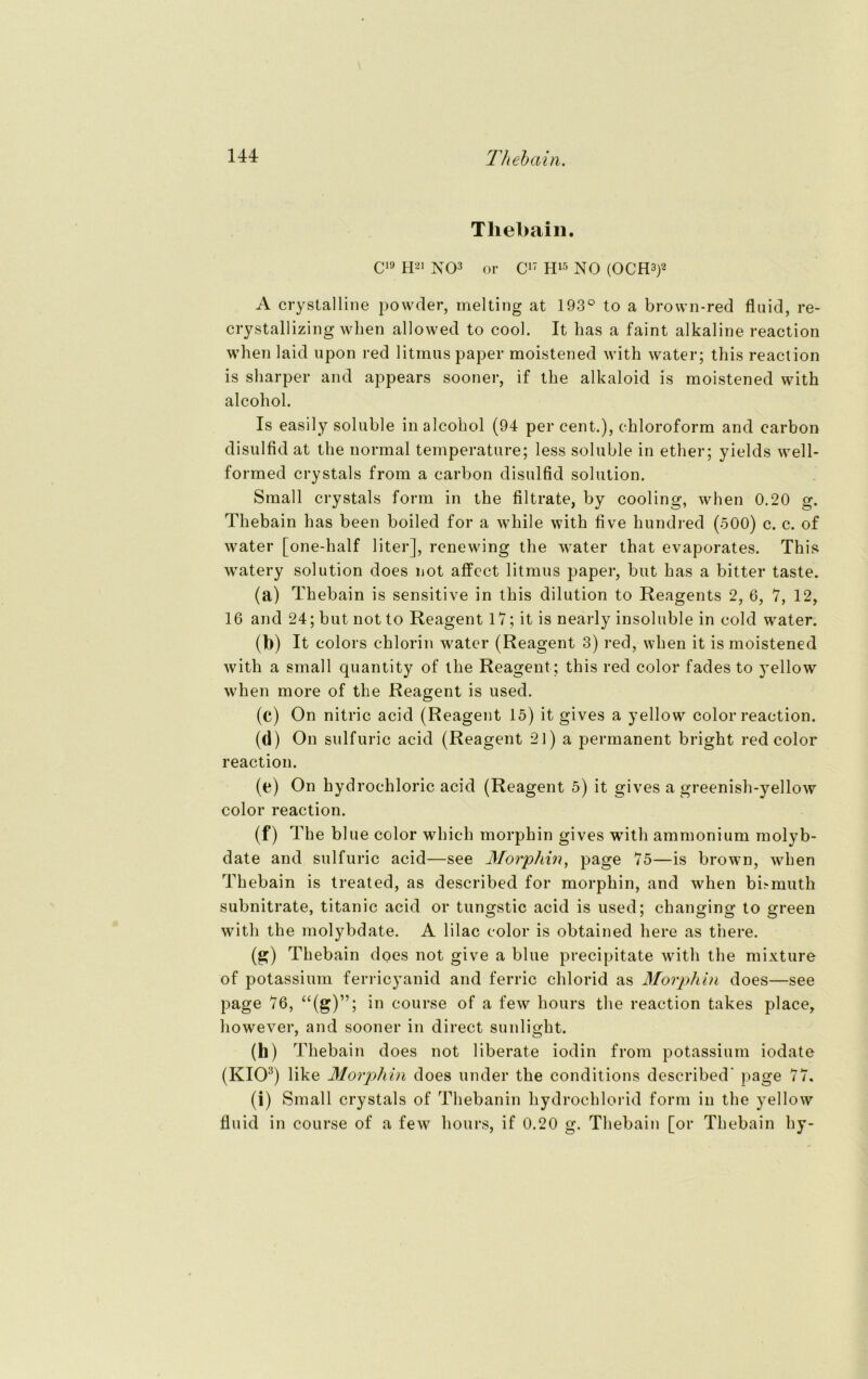 Thebain. C19 H21 NO3 or C17 H15 NO (OCH3)2 A crystalline powder, melting at 193° to a brown-red fluid, re- crystallizing when allowed to cool. It has a faint alkaline reaction when laid upon red litmus paper moistened with water; this reaction is sharper and appears sooner, if the alkaloid is moistened with alcohol. Is easily soluble in alcohol (94 per cent.), Chloroform and carbon disulfid at the normal temperature; less soluble in ether; yields well- formed crystals from a carbon disulfid solution. Small crystals form in the filtrate, by cooling, when 0.20 g. Thebain has beeil boiled for a wliile with five hundred (500) c. c. of water [one-half liter], renewing the water that evaporates. This watery solution does not affect litmus paper, but has a bitter taste. (a) Thebain is sensitive in this dilution to Reagents 2, 6, 7, 12, 16 and 24; but not to Reagent 17; it is nearly insoluble in cold water. (b) It colors chlorin w^ater (Reagent 3) red, when it is moistened with a small quantity of the Reagent; this red color fades to yellow when more of the Reagent is used. (c) On nitric acid (Reagent 15) it gives a yellow color reaction. (d) On sulfuric acid (Reagent 21) a permanent bright red color reaction. (e) On hydrochloric acid (Reagent 5) it gives a greenish-yellow color reaction. (f) The blue color which morphin gives with ammonium molyb- date and sulfuric acid—see Morphin, page 75—is brown, when Thebain is treated, as described for morphin, and when bbmuth subnitrate, titanic acid or tungstic acid is used; changing to green with the molybdate. A lilac color is obtained here as there. (g) Thebain does not give a blue precipitate with the mixture of potassium ferricyanid and ferric chlorid as Morphin does—see page 76, “(g)”; in course of a few hours the reaction takes place, however, and sooner in direct sunlight. 00 Thebain does not liberate iodin from potassium iodate (KIO:!) like Morphin does under the conditions described’ page 77. (i) Small crystals of Thebanin hydrochlorid form in the yellow fluid in course of a few hours, if 0.20 g. Thebain [or Thebain hy-