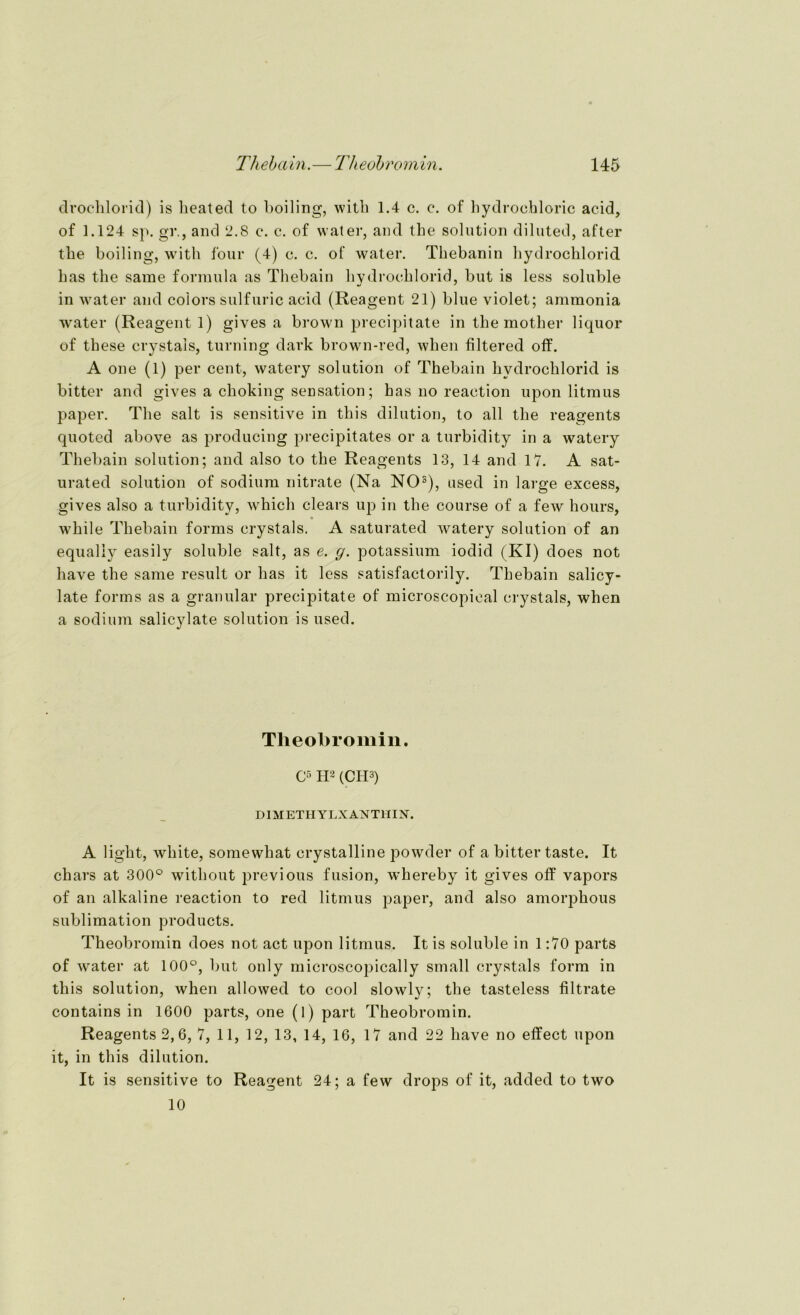 drochlorid) is heated to boiling, with 1.4 c. c. of hydrochloric acid, of 1.124 sp. gr., and 2.8 c. c. of water, and the solution diluted, after tbe boiling, with four (4) c. c. of water. Thebanin hydrochlorid bas tbe sarae formula as Thebain hydrochlorid, but is less soluble in water and colors sulfuric acid (Reagent 21) blue violet; ammonia water (Reagent 1) gives a brown precipitate in the mother liquor of these crystals, turning dark brown-red, when filtered off. A one (1) per cent, watery solution of Thebain hydrochlorid is bitter and gives a choking Sensation; has no reaetion upon litraus paper. The salt is sensitive in this dilution, to all the reagents quoted above as producing precipitates or a turbidity in a watery Thebain solution; and also to the Reagents 13, 14 and 17. A sat- urated solution of sodium nitrate (Na NO3), used in large excess, gives also a turbidity, which clears up in the course of a few hours, while Thebain forms crystals. A saturated watery solution of an equaliy easily soluble salt, as e. g. potassium iodid (KI) does not have the same result or has it less satisfactorily. Thebain salicy- late forms as a granulär precipitate of microscopieal crystals, when a sodium salicylate solution is used. Tlieobromin. C5 H2 (CH3) DI METHYLXANTHIN. A light, white, somewhat crystalline powder of a bitter taste. It chars at 300° without previous fusion, whereby it gives off vapors of an alkaline reaetion to red litmus paper, and also amorphous Sublimation products. Theobromin does not act upon litmus. It is soluble in 1:70 parts of water at 100°, but only microscopically small crystals form in this solution, when allowed to cool slowly; the tasteless filtrate contains in 1600 parts, one (l) part Theobromin. Reagents 2,6, 7, 11, 12, 13, 14, 16, 17 and 22 have no effect upon it, in this dilution. It is sensitive to Reagent 24; a few drops of it, added to two 10