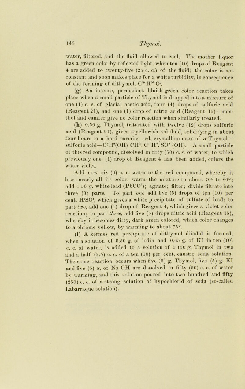 water, Altered, and tlie fluid allowed to cool. The mother liquor lias a green color by reflected light, when teil (10) dropsof Reagent 4 are added to twenty-Ave (25 c. c.) of the fluid; the color is not constant and soon makes place for a white turbidity, in consequence of the forming of dithymol, C20 II26 O2. (g) An intense, permanent bluish-green color reaction takes place when a small particle of Thymol is dropped intoa mixture of one (l) c. c. of glacial acetic acid, four (4) drops of sulfuric acid (Reagent 21), and one (1) drop of nitric acid (Reagent 15)—men- thol and camfer give no color reaction when similarlv treated. (1») 0.50 g. Thymol, triturated with twelve (12) drops sulfuric acid (Reagent 21), gives a yellowish-red fluid, solidifying in about four hours to a hard carmine red, crystalline mass of «'-Thymol— sulfonic acid—C6H2(OH) CH3. C3 H7. SO2 (OH). A small particle of thisred compound, dissolved in fifty (50) c. c. of water, to which previously one (1) drop of Reagent 4 has beeil added, colors the water violet. Add now six (6) c. c. water to the red compound, whereby it loses nearly all its color; warm the mixture to about 70° to 80°; add 1.50 g. white lead (PbCO3); agitate; Alter; divide Altrate into three (3) parts. To part one add Ave (5) drops of ten (10) per cent. H2S04, which gives a white precipitate of sulfate of lead; to part two, add one (1) drop of Reagent 4, which gives a violet color reaction; to part three, add Ave (5) drops nitric acid (Reagent 15), whereby it becomes dirty, dark green colored, which color clianges to a chrome yellow, by warming to about 75°. (i) A kermes red precipitate of dithymol diiodid is formed, when a solution of 0.50 g. of iodin and 0.65 g. of KI in ten (10) e. c. of water, is added to a solution of 0.150 g. Thymol in two and a half (2.5) c. c. of a ten (10) per cent. caustic soda solution. The same reaction occurs when five (5) g. Thymol, Ave (5) g. KI and Ave (5) g. of Na OH are dissolved in Afty (50) c. c. of water by warming, and this solution poured into two hundred and Afty (250) c. c. of a strong solution of hypochlorid of soda (so-called Labarraque solution).