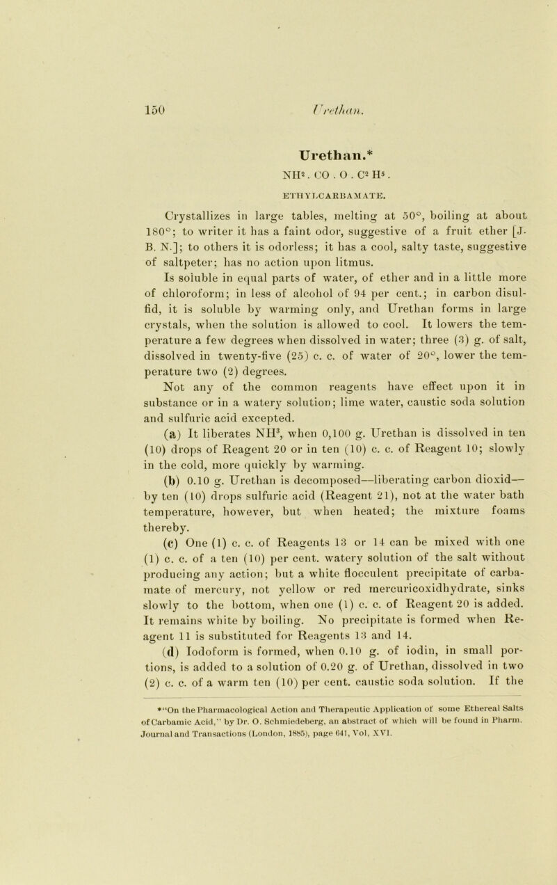 Urethan.* NH2. CO . O . C2 Hs. ETHYLCARBAMATE. Crystallizes in large tables, melting at 50°, boiling at about 180°; to writer it bas a faint odor, suggestive of a fruit ether [J- B. N.]; to others it is odorless; it bas a cool, salty taste, suggestive of saltpeter; bas no action upon litmus. Is so'luble in equal parts of water, of ether and in a little more of Chloroform; in less of alcohol of 94 per Cent.; in carbon disul- fid, it is soluble by warming only, and Urethan forms in large crystals, wben the solution is allowed to cool. It lowers tbe tem- perature a fevv degrees wben dissolved in water; three (3) g. of salt, dissolved in twenty-five (25) c. c. of water of 20°, lower tbe tem- perature two (2) degrees. Not any of the common reagents have effect upon it in substance or in a watery solution; lime water, caustic soda solution and sulfuric acid excepted. (a) It liberates NH3, when 0,100 g. Urethan is dissolved in ten (10) drops of Reagent 20 or in ten (10) c. c. of Reagent 10; slowly in tbe cold, more quickly by warming. (b) 0.10 g. Urethan is decomposed—liberating carbon dioxid— by ten (10) drops sulfuric acid (Reagent 21), not at tbe water batb temperature, however, but wben heated; the mixture foams thereby. (c) One (1) c. c. of Reagents 13 or 14 can be mixed witb one (1) c. c. of a ten (10) per cent. watery solution of tbe salt without producing any action; but a white flocculent precipitate of carba- mate of mercury, not yellow or red mercuricoxidbydrate, sinks slowly to tbe bottom, wben one (1) c. c. of Reagent 20 is added. It remains white by boiling. No precipitate is formed wben Re- agent 11 is substituted for Reagents 13 and 14. (d) Iodoform is formed, wben 0.10 g. of iodin, in small por- tions, is added to a solution of 0.20 g. of Urethan, dissolved in two (2) c. c. of a warm ten (10) per cent. caustic soda solution. If tbe *“On thePharmacological Action and Therapeutic Application of sonie Ethereal Salts ofCarbamic Acid,” by Dr. O. Schmiedeberg, an abstract of which will be found in Pharm. Journal and Transactions (London, 1885), page 641, Vol, XVI.