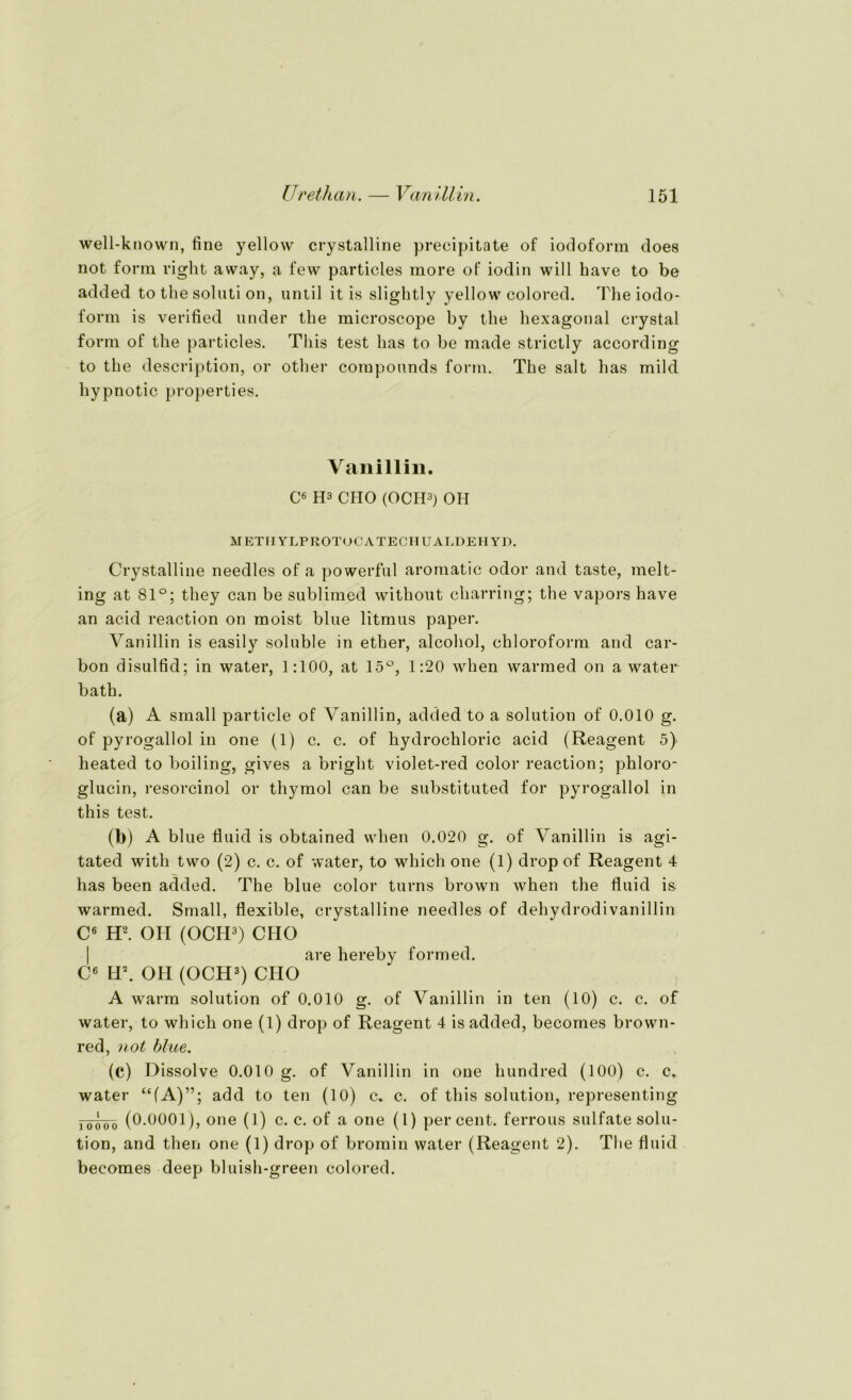 well-known, fine yellow crystalline precipitate of iodoform does not form right away, a few particles more of iodin will have to be added to the soluti on, until it is slightly yellow colored. The iodo- form is verified under the microscope by the hexagonal crystal form of the particles. Tliis test has to be made strictly according to the description, or other Compounds form. The salt has mild hypnotic properties. Vanillin. C6 H3 CHO (OCH3) OH M ETIIYLPROTOCATECHUALDEH YD. Crystalline needles of a powerful aromatic odor and taste, melt- ing at 81°; they can be sublimed without charring; the vapors have an acid reaction on moist blue litmus paper. Vanillin is easily soluble in ether, alcohol, Chloroform and car- bon disulfid; in water, 1:100, at 15°, 1:20 when warmed on a water bath. (a) A small particle of Vanillin, added to a solution of 0.010 g. of pyrogallol in one (1) c. c. of hydrochloric acid (Reagent 5} heated to boiling, gives a bright violet-red color reaction; phloro- glucin, resorcinol or thymol can be substituted for pyrogallol in this test. (b) A blue fluid is obtained when 0.020 g. of Vanillin is agi- tated with two (2) c. c. of water, to which one (1) drop of Reagent 4 has been added. The blue color turns brown when the fluid is warmed. Small, flexible, crystalline needles of dehydrodiVanillin C6 H2. OH (OCH3) CHO are hereby formed. C6 H\ OH (OCH3) CHO A warm solution of 0.010 g. of Vanillin in ten (10) c. c. of water, to which one (1) drop of Reagent 4 is added, becomes brown- red, not blue. (c) Dissolve 0.010 g. of Vanillin in one hundred (100) c. c. water “(A)”; add to ten (10) c. c. of this solution, representing 10q00 (0.0001), one (1) c. c. of a one (l) per cent. ferrous Sulfate solu- tion, and then one (1) drop of bromin water (Reagent 2). The fluid becomes deep bluisli-green colored.